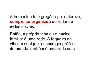 A humanidade é gregária por natureza,  sempre se organizou  ao redor de  redes sociais.  Então, a própria tribo ou o núcleo familiar é uma rede. A fogueira na vila em qualquer espaço geográfico  do mundo também é uma rede social. 