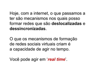 Hoje, com a internet, o que passamos a ter são mecanismos nos quais posso formar redes que são  deslocalizadas  e  dessincronizadas . O que os mecanismos de formação  de redes sociais virtuais criam é  a capacidade de agir no tempo.  Você pode agir em ‘ real time ’. 