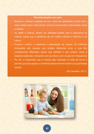 10
Recomendações aos pais:
• Quando a criança é pegada ao colo, deve ser estimulada a ficar com o
rosto voltado para o lado de fora, de forma a aumentar a estimulação visual
e objetos;
• Ao deitar a criança, devem ser utilizadas grades para a segurança da
mesma, sendo que a existência de um móbile colorido e brilhante a vai
cativar;
• Durante o banho, é essencial a participação da criança; Os melhores
brinquedos são aqueles que emitem diferentes sons, e que têm
consistências diferentes, sendo que também o seu próprio corpo é
bastante explorado, brincando com as mãos e com os pés com frequência;
• Por fim, é importante que a criança seja colocada no chão de forma a
permitir que esta explore o ambiente desenvolvendo assim a sua atividade
motora.
(De Carvalho, 2011).
 