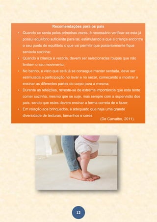 12
Recomendações para os pais
• Quando se senta pelas primeiras vezes, é necessário verificar se esta já
possui equilíbrio suficiente para tal, estimulando a que a criança encontre
o seu ponto de equilíbrio o que vai permitir que posteriormente fique
sentada sozinha;
• Quando a criança é vestida, devem ser selecionadas roupas que não
limitem o seu movimento;
• No banho, e visto que está já se consegue manter sentada, deve ser
estimulada a participação no lavar e no secar, começando a mostrar a
ensinar as diferentes partes do corpo para a mesma;
• Durante as refeições, reveste-se de extrema importância que esta tente
comer sozinha, mesmo que se suje, mas sempre com a supervisão dos
pais, sendo que estes devem ensinar a forma correta de o fazer;
• Em relação aos brinquedos, é adequado que haja uma grande
diversidade de texturas, tamanhos e cores
(De Carvalho, 2011).
 
