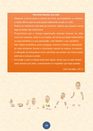 14
Recomendações aos pais
• Observar a forma como a criança de move, se arrastando ou andando,
e neste último caso se esta apoia totalmente os pés no chão;
• Retirar do ambiente onde esta se encontra, objetos que possam causar
alguma lesão não intencional;
• Proporcionar que a criança experimente diversas texturas de chão,
como por exemplo, areia ou um tapete, de forma que sejam estimulados
os seus sentidos e a sua percepção, mas também o seu equilíbrio;
• Não utilizar andarilhos, pois é perigoso, tirando à criança a percepção
do meio ambiente, tirando o movimento natural da criança, no entanto
a utilização de brinquedos como carrinhos que podem ser empurrados,
estimula a criança a andar;
• Encorajar a que a criança ande sem ajuda, sendo que os pais devem
estar sempre por perto, incentivando-a e impedido que haja quedas.
(De Carvalho, 2011).
•
.
 