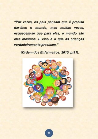 20
“Por vezes, os pais pensam que é preciso
dar-lhes o mundo, mas muitas vezes,
esquecem-se que para elas, o mundo são
eles mesmos. E isso é o que as crianças
verdadeiramente precisam.”
(Ordem dos Enfermeiros, 2010, p.91).
 