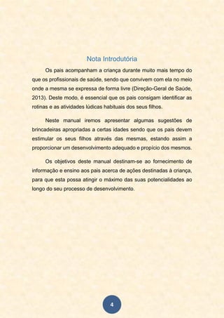 4
Nota Introdutória
Os pais acompanham a criança durante muito mais tempo do
que os profissionais de saúde, sendo que convivem com ela no meio
onde a mesma se expressa de forma livre (Direção-Geral de Saúde,
2013). Deste modo, é essencial que os pais consigam identificar as
rotinas e as atividades lúdicas habituais dos seus filhos.
Neste manual iremos apresentar algumas sugestões de
brincadeiras apropriadas a certas idades sendo que os pais devem
estimular os seus filhos através das mesmas, estando assim a
proporcionar um desenvolvimento adequado e propício dos mesmos.
Os objetivos deste manual destinam-se ao fornecimento de
informação e ensino aos pais acerca de ações destinadas à criança,
para que esta possa atingir o máximo das suas potencialidades ao
longo do seu processo de desenvolvimento.
 