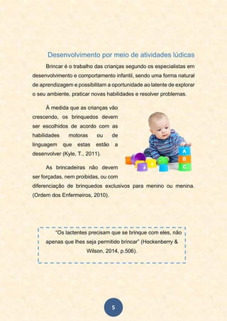 5
Desenvolvimento por meio de atividades lúdicas
Brincar é o trabalho das crianças segundo os especialistas em
desenvolvimento e comportamento infantil, sendo uma forma natural
de aprendizagem e possibilitam a oportunidade ao latente de explorar
o seu ambiente, praticar novas habilidades e resolver problemas.
À medida que as crianças vão
crescendo, os brinquedos devem
ser escolhidos de acordo com as
habilidades motoras ou de
linguagem que estas estão a
desenvolver (Kyle, T., 2011).
As brincadeiras não devem
ser forçadas, nem proibidas, ou com
diferenciação de brinquedos exclusivos para menino ou menina.
(Ordem dos Enfermeiros, 2010).
“Os lactentes precisam que se brinque com eles, não
apenas que lhes seja permitido brincar” (Hockenberry &
Wilson, 2014, p.506).
 