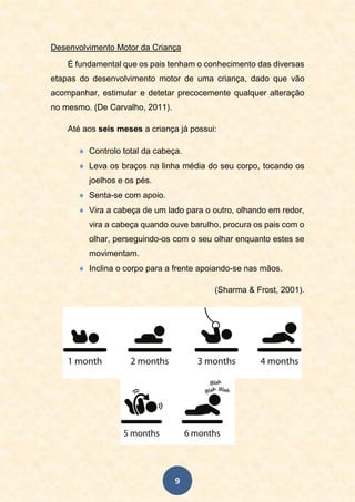 9
Desenvolvimento Motor da Criança
É fundamental que os pais tenham o conhecimento das diversas
etapas do desenvolvimento motor de uma criança, dado que vão
acompanhar, estimular e detetar precocemente qualquer alteração
no mesmo. (De Carvalho, 2011).
Até aos seis meses a criança já possui:
 Controlo total da cabeça.
 Leva os braços na linha média do seu corpo, tocando os
joelhos e os pés.
 Senta-se com apoio.
 Vira a cabeça de um lado para o outro, olhando em redor,
vira a cabeça quando ouve barulho, procura os pais com o
olhar, perseguindo-os com o seu olhar enquanto estes se
movimentam.
 Inclina o corpo para a frente apoiando-se nas mãos.
(Sharma & Frost, 2001).
 