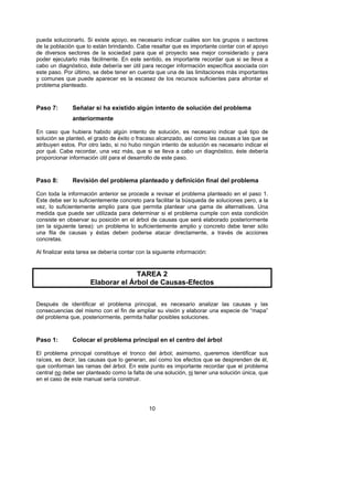 pueda solucionarlo. Si existe apoyo, es necesario indicar cuáles son los grupos o sectores
de la población que lo están brindando. Cabe resaltar que es importante contar con el apoyo
de diversos sectores de la sociedad para que el proyecto sea mejor considerado y para
poder ejecutarlo más fácilmente. En este sentido, es importante recordar que si se lleva a
cabo un diagnóstico, éste debería ser útil para recoger información específica asociada con
este paso. Por último, se debe tener en cuenta que una de las limitaciones más importantes
y comunes que puede aparecer es la escasez de los recursos suficientes para afrontar el
problema planteado.



Paso 7:        Señalar si ha existido algún intento de solución del problema
               anteriormente

En caso que hubiera habido algún intento de solución, es necesario indicar qué tipo de
solución se planteó, el grado de éxito o fracaso alcanzado, así como las causas a las que se
atribuyen estos. Por otro lado, si no hubo ningún intento de solución es necesario indicar el
por qué. Cabe recordar, una vez más, que si se lleva a cabo un diagnóstico, éste debería
proporcionar información útil para el desarrollo de este paso.



Paso 8:        Revisión del problema planteado y definición final del problema

Con toda la información anterior se procede a revisar el problema planteado en el paso 1.
Este debe ser lo suficientemente concreto para facilitar la búsqueda de soluciones pero, a la
vez, lo suficientemente amplio para que permita plantear una gama de alternativas. Una
medida que puede ser utilizada para determinar si el problema cumple con esta condición
consiste en observar su posición en el árbol de causas que será elaborado posteriormente
(en la siguiente tarea): un problema lo suficientemente amplio y concreto debe tener sólo
una fila de causas y éstas deben poderse atacar directamente, a través de acciones
concretas.

Al finalizar esta tarea se debería contar con la siguiente información:



                                    TAREA 2
                      Elaborar el Árbol de Causas-Efectos

Después de identificar el problema principal, es necesario analizar las causas y las
consecuencias del mismo con el fin de ampliar su visión y elaborar una especie de “mapa”
del problema que, posteriormente, permita hallar posibles soluciones.



Paso 1:        Colocar el problema principal en el centro del árbol

El problema principal constituye el tronco del árbol; asimismo, queremos identificar sus
raíces, es decir, las causas que lo generan, así como los efectos que se desprenden de él,
que conforman las ramas del árbol. En este punto es importante recordar que el problema
central no debe ser planteado como la falta de una solución, ni tener una solución única, que
en el caso de este manual sería construir.




                                              10
 
