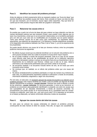 Paso 2:        Identificar las causas del problema principal

Antes de elaborar el árbol propiamente dicho es necesario realizar una “lluvia de ideas” que
permita identificar las posibles causas del mismo. Esto consiste en hacer una lista de ellas
sin que sea necesario, por el momento, buscar algún orden específico. Hay que tener en
cuenta que en este proceso ninguna idea debe ser juzgada ni censurada.



Paso 3:        Relacionar las causas entre sí

Es posible que a partir de la lluvia de ideas del paso anterior se haya obtenido una lista de
causas demasiado extensa que sea necesario limpiar, pues pueden incluir algunas que no
sean muy importantes y otras que no se encuentren relacionadas con el problema planteado
sino con otro (en cuyo caso son no modificables por el proyecto que se quiere realizar).
Tanto para eliminar causas de la lista como para mantenerlas, es importante ofrecer
argumentos, que deberían ser apoyados por: (i) la literatura y fuentes estadísticas revisadas,
(ii) el diagnóstico del problema realizado (ver Paso 3 de la Tarea 1), y/o (iii) la experiencia de
los proyectistas.
Se puede decidir eliminar una causa de la lista por diversos motivos; entre los principales
podemos mencionar los siguientes:

•   No afecta al grupo social que se pretende beneficiar con la solución del problema sino a
    otros grupos sociales sobre las cuales el proyecto no busca tener mayor impacto.
•   No se puede modificar a través del proyecto planteado. Este es el caso de las causas
    cuya solución está fuera de las posibilidades de acción de la institución ejecutora
    (porque es demasiado costosa o porque se encuentra fuera de sus lineamientos o de los
    lineamientos de la institución que financia –nótese que si este es el caso, debería
    informarse a las instituciones pertinentes para que tomen cartas en el asunto).
•   Se encuentra repetida o se encuentra incluida dentro de otra, de tal modo que sería
    incorrecto incluir ambas.
•   Se concluye que, en realidad, es un efecto del problema antes que una causa del
    mismo.
•   No afecta verdaderamente al problema planteado o lo hace de manera muy indirecta (en
    este caso, es particularmente importante sustentar la afirmación a través de encuestas,
    información estadística, diagnóstico o algún otro documento).

Por otro lado, en este paso, es necesario agrupar las causas de acuerdo a su relación con el
problema principal. Esto implica dividirlas por niveles, pues es posible que algunas de éstas
afecten directamente al problema –causas directas- mientras que otras lo afecten a través
de las anteriores –causas indirectas. En términos generales, y como ya se mencionó, un
problema se encontrará adecuadamente identificado si presenta una serie de causas que
son susceptibles de ser atacadas directamente, a través de acciones concretas. Un
procedimiento que puede ayudar en el reconocimiento de la “causalidad entre las causas”
consiste en preguntar, para cada una, ¿por qué ocurre esto? Si la respuesta se encuentra
en el listado ya elaborado, se habrán encontrado diferentes niveles de causalidad.



Paso 4:        Agrupar las causas dentro del árbol de causas

En este paso se colocan las causas ordenadas en relación al problema principal,
construyendo de esta manera el árbol de causas. Para ello, se sigue una causalidad de



                                               11
 
