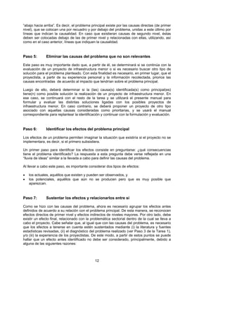 “abajo hacia arriba”. Es decir, el problema principal existe por las causas directas (de primer
nivel), que se colocan una por recuadro y por debajo del problema, unidas a este último por
líneas que indican la causalidad. En caso que existieran causas de segundo nivel, éstas
deben ser colocadas debajo de las de primer nivel y relacionadas con ellas, utilizando, así
como en el caso anterior, líneas que indiquen la causalidad.



Paso 5:       Eliminar las causas del problema que no son relevantes

Este paso es muy importante dado que, a partir de él, se determinará si se continúa con la
evaluación de un proyecto de infraestructura menor o si es necesario buscar otro tipo de
solución para el problema planteado. Con esta finalidad es necesario, en primer lugar, que el
proyectista, a partir de su experiencia personal y la información recolectada, priorice las
causas encontradas de acuerdo al impacto que tendrían sobre el problema principal.

Luego de ello, deberá determinar si la (las) causa(s) identificada(s) como principal(es)
tiene(n) como posible solución la realización de un proyecto de infraestructura menor. En
ese caso, se continuará con el resto de la tarea y se utilizará el presente manual para
formular y evaluar las distintas soluciones ligadas con los posibles proyectos de
infraestructura menor. En caso contrario, se deberá proponer un proyecto de otro tipo
asociado con aquellas causas consideradas como prioritarias, y se usará el manual
correspondiente para replantear la identificación y continuar con la formulación y evaluación.



Paso 6:       Identificar los efectos del problema principal

Los efectos de un problema permiten imaginar la situación que existiría si el proyecto no se
implementara, es decir, si el primero subsistiera.

Un primer paso para identificar los efectos consiste en preguntarse: ¿qué consecuencias
tiene el problema identificado? La respuesta a esta pregunta debe verse reflejada en una
“lluvia de ideas” similar a la llevada a cabo para definir las causas del problema.

Al llevar a cabo este paso, es importante considerar dos tipos de efectos:

•   los actuales, aquéllos que existen y pueden ser observados, y
•   los potenciales, aquéllos que aún no se producen pero que es muy posible que
    aparezcan.



Paso 7:       Sustentar los efectos y relacionarlos entre sí

Como se hizo con las causas del problema, ahora es necesario agrupar los efectos antes
definidos de acuerdo a su relación con el problema principal. De esta manera, se reconocen
efectos directos de primer nivel y efectos indirectos de niveles mayores. Por otro lado, debe
existir un efecto final, relacionado con la problemática sectorial dentro de la cual se lleva a
cabo el proyecto. Cabe señalar que, al igual que con las causas del problema, es necesario
que los efectos a tenerse en cuenta estén sustentados mediante (i) la literatura y fuentes
estadísticas revisadas, (ii) el diagnóstico del problema realizado (ver Paso 3 de la Tarea 1),
y/o (iii) la experiencia de los proyectistas. De este modo, a partir de estos puntos se puede
hallar que un efecto antes identificado no debe ser considerado, principalmente, debido a
alguna de las siguientes razones:



                                              12
 