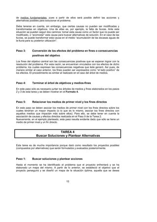 de medios fundamentales, pues a partir de ellos será posible definir las acciones y
alternativas posibles para solucionar el problema.

Debe tenerse en cuenta, sin embargo, que ciertas causas no pueden ser modificadas y
transformadas en objetivos. Una de ellas es, por ejemplo, la falta de lluvias. Ante esta
situación se pueden seguir dos caminos: tomar esta causa como un factor que no puede ser
modificado, o “acomodar” esta causa para buscar alternativas de solución. En el caso de las
lluvias, se puede transformar esta causa en el medio “acumulación de las escasas aguas de
la lluvia para su posterior utilización”.



Paso 3:       Conversión de los efectos del problema en fines o consecuencias
              positivas del objetivo

Los fines del objetivo central son las consecuencias positivas que se esperan lograr con la
resolución del problema. Por esta razón, se encuentran vinculados con los efectos de dicho
problema, los cuales expresan las consecuencias negativas que éste generó. Así pues, de
manera similar al caso anterior, los fines pueden ser expresados como “el lado positivo” de
los efectos. El procedimiento es similar al realizado en el caso del árbol de medios.



Paso 4:       Terminar el árbol de objetivos y medios-fines

En este paso sólo es necesario juntar los árboles de medios y fines elaborados en los pasos
2 y 3 de esta tarea y se deben mostrar en el Formato 4.



Paso 5:       Relacionar los medios de primer nivel y los fines directos

En este paso se deben asociar los medios de primer nivel con los fines directos sobre los
cuales tendrían un mayor impacto (o lo que es lo mismo, asociar los fines directos con
aquellos medios que impactan más sobre ellos). Para ello, se debe tener en cuenta la
asociación de causas y efectos directos realizada en el Paso 9 de la Tarea 2.
Nuevamente, en el ejemplo planteado, este paso resulta evidente dado que sólo se tiene un
medio de primer nivel y un fin directo.



                                TAREA 4
                 Buscar Soluciones y Plantear Alternativas

Esta tarea es de mucha importancia porque dará como resultado los proyectos posibles
(compuestos por alternativas) que serán formulados y evaluados posteriormente.



Paso 1:       Buscar soluciones y plantear acciones

Hasta el momento se ha identificado el problema que el proyecto enfrentará y se ha
elaborado un mapa del mismo. A partir de lo anterior, se estableció el objetivo que el
proyecto perseguirá y se diseñó un mapa de la situación óptima, aquella que se desea



                                            15
 