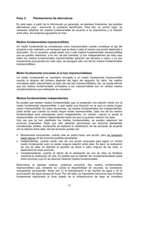 Paso 3:       Planteamiento de alternativas

En este paso, a partir de la información ya generada, se plantean finalmente, las posibles
alternativas para solucionar el problema identificado. Para ello, en primer lugar, es
necesario clasificar los medios fundamentales de acuerdo a su importancia y la relación
entre ellos. Así podemos agruparlos en tres:


Medios fundamentales imprescindibles.
Un medio fundamental es considerado como imprescindible cuando constituye el eje del
proyecto a ser realizado y es necesario que se lleve a cabo al menos una acción destinada a
alcanzarlo. En un proyecto, puede existir uno o más medios fundamentales imprescindibles
que se pueden relacionar, a su vez, de dos maneras: (i) son independientes (en este caso
todos los medios fundamentales imprescindibles deberían ser llevados a cabo) o (ii) son
mutuamente excluyentes (en este caso, se escogerá sólo uno de los medios fundamentales
imprescindibles).


Medio fundamental vinculado al (a los) imprescindible(s)
Un medio fundamental se considera vinculado a un medio fundamental imprescindible
cuando el alcance del primero depende del logro del segundo. Es decir, los medios
vinculados están subordinados al logro del (de los) imprescindible(s). Así, se puede afirmar
que los medios fundamentales vinculados a los imprescindibles son en verdad medios
complementarios cuya realización es necesaria.


Medios fundamentales independientes
Es posible que existan medios fundamentales que no presentan una relación fuerte con el
medio fundamental imprescindible, o que exista una situación en la cual no exista ningún
medio imprescindible. En estas situaciones, los medios fundamentales son independientes.
Cabe anotar que cuando no existe ningún medio imprescindible, cada uno de los medios
fundamentales será considerado como independiente; en cambio, cuando sí existe el
imprescindible, los medios independientes serán los que no guarden relación con éste.
Una vez que se han clasificado los medios fundamentales, se pueden relacionar las
acciones propuestas. Dado que sólo deberían permanecer las acciones planteadas
consideradas viables, únicamente se realizará la clasificación de las acciones de acuerdo
con la relación entre ellas. Así las acciones pueden ser:

•   Mutuamente excluyentes, cuando sólo se podrá hacer una acción, pero es necesario
    elegir alguna de las acciones posibles planteadas.
•   Independientes, cuando existe más de una acción propuesta para lograr un mismo
    medio fundamental, pero no existe ninguna relación entre ellas. Es decir, la realización
    de una de ellas no afectará la decisión de llevar a cabo ninguna de las otras, ni
    dependerá de otras acciones.
•   Complementarias, cuando el efecto de la realización de una de ellas se fortalece
    mediante la realización de otra. Es posible que la relación de complementariedad exista
    entre acciones cuyo fin es alcanzar distintos medios fundamentales.

Retomando el ejemplo anterior, podemos encontrar dos medios fundamentales
imprescindibles que, teniendo en cuenta la disponibilidad de recursos, se consideran
mutuamente excluyentes. Estos son (i) el acercamiento a las fuentes de agua y (ii) la
acumulación del agua escasa de lluvia. Por otro lado, es importante mencionar que el medio
fundamental relacionado al buen estado de la infraestructura de riego se considera


                                            17
 