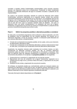 vinculado a aquellos medios fundamentales imprescindibles cuyas acciones requieran
alcanzar una reparación previa de la infraestructura. Finalmente, el medio fundamental
asociado a la adecuada distribución del agua se considera vinculado a cualquiera de los
imprescindibles.

En cuanto a las acciones propuestas, teniendo en cuenta las relaciones entre medios
fundamentales, podríamos organizarlas de la siguiente manera: existen tres acciones
mutuamente excluyentes, (i) la construcción de un canal tipo A, (ii) la ampliación del muro de
la laguna y (iii) el mejoramiento de las contas. Por otro lado, el proyectista ha llegado a la
conclusión de que la reparación de la infraestructura actual de riego sólo tendría sentido
para el caso del muro, pues es necesario repararlo antes de ampliarlo. Así pues, la
reparación sería una acción complementaria a la ampliación del muro de la laguna.
Finalmente, la organización de una junta de usuarios es complementaria a cualquiera de las
acciones mutuamente excluyentes que se lleve a cabo.



Paso 4 :      Definir los proyectos posibles o alternativas posibles a considerar

En este punto, es importante preguntarnos cómo se llevará a cabo la evaluación, con el fin
de establecer cómo se desarrollarán los dos módulos siguientes. De acuerdo con la
información disponible y el tipo de acciones a ejecutar, la evaluación podrá efectuarse de
dos maneras (alternativas o complementarias):

•   A través de la comparación de proyectos posibles, de los cuales, como ya se mencionó,
    se seleccionará y ejecutará el mejor.
•   A través de la comparación de las diferentes alternativas, donde se seleccionará la mejor
    en cada caso, y el proyecto que se ejecutará incluirá las alternativas seleccionadas.

Usualmente, los proyectos menores serán evaluados de la primera manera, es decir,
considerando los diferentes proyectos posibles. Por ello, es necesario determinar
claramente cuáles son éstos, con el fin de desarrollar su formulación y evaluación. Esta
labor de definición debe ser realizada considerando la experiencia del proyectista y su
conocimiento del problema. En el ejemplo, los proyectos posibles son los siguientes:

1. Construcción de un canal tipo A y organización de una junta de usuarios
2. Mejoramiento del muro de contención de la laguna Yanamancha, reparación de la
   infraestructura de riego (muro y primeros metros del canal), y organización de una junta
   de usuarios.
3. Ampliación de las contas y organización de una junta de usuarios.

Sin embargo, es importante resaltar que, eventualmente, podría ser necesario realizar una
evaluación por alternativas. Si este fuera el caso, se deberían precisar claramente, en este
paso, cuáles son las alternativas posibles entre las cuáles se debe realizar la selección y se
deberían desarrollar los dos módulos siguientes considerando esta lista.

Toda esta información deberá desarrollarse en el Formato 5.




                                             18
 