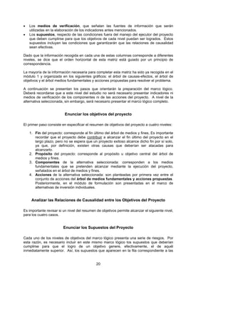 •   Los medios de verificación, que señalan las fuentes de información que serán
    utilizadas en la elaboración de los indicadores antes mencionados.
•   Los supuestos, respecto de las condiciones fuera del manejo del ejecutor del proyecto
    que deben cumplirse para que los objetivos de cada nivel puedan ser logrados. Estos
    supuestos incluyen las condiciones que garantizarán que las relaciones de causalidad
    sean efectivas.

Dado que la información recogida en cada una de estas columnas corresponde a diferentes
niveles, se dice que el orden horizontal de esta matriz está guiado por un principio de
correspondencia.

La mayoría de la información necesaria para completar esta matriz ha sido ya recogida en el
módulo 1 y organizada en los siguientes gráficos: el árbol de causas-efectos, el árbol de
objetivos y el árbol medios fundamentales y acciones propuestas para resolver el problema.

A continuación se presentan los pasos que orientarán la preparación del marco lógico.
Deberá recordarse que a este nivel del estudio no será necesario presentar indicadores ni
medios de verificación de los componentes ni de las acciones del proyecto. A nivel de la
alternativa seleccionada, sin embargo, será necesario presentar el marco lógico completo.


                          Enunciar los objetivos del proyecto

El primer paso consiste en especificar el resumen de objetivos del proyecto a cuatro niveles:

    1. Fin del proyecto: corresponde al fin último del árbol de medios y fines, Es importante
       recordar que el proyecto debe contribuir a alcanzar el fin último del proyecto en el
       largo plazo, pero no se espera que un proyecto exitoso alcance dicho fin por sí solo,
       ya que, por definición, existen otras causas que deberían ser atacadas para
       alcanzarlo.
    2. Propósito del proyecto: corresponde al propósito u objetivo central del árbol de
       medios y fines.
    3. Componentes de la alternativa seleccionada: corresponden a los medios
       fundamentales que se pretenden alcanzar mediante la ejecución del proyecto,
       señalados en el árbol de medios y fines.
    4. Acciones de la alternativa seleccionada: son planteadas por primera vez entre el
       conjunto de acciones del árbol de medios fundamentales y acciones propuestas.
       Posteriormente, en el módulo de formulación son presentadas en el marco de
       alternativas de inversión individuales.


     Analizar las Relaciones de Causalidad entre los Objetivos del Proyecto

Es importante revisar si un nivel del resumen de objetivos permite alcanzar el siguiente nivel,
para los cuatro casos.


                         Enunciar los Supuestos del Proyecto

Cada uno de los niveles de objetivos del marco lógico presenta una serie de riesgos. Por
esta razón, es necesario incluir en este mismo marco lógico los supuestos que deberían
cumplirse para que el logro de un objetivo genere, efectivamente, el de aquél
inmediatamente superior. Así, los supuestos que aparecen en la fila correspondiente a las


                                              20
 