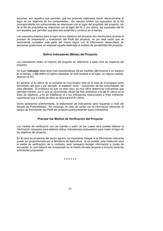 acciones, son aquellos que permiten que las acciones realizadas lleven efectivamente al
logro de los objetivos de los componentes. De manera similar, los supuestos de la fila
correspondiente los componentes se relacionan con el logro del propósito del proyecto; los
de la fila de propósitos se relacionan con el logro del fin y, por último, los supuestos del fin
son aquellos que permiten que éste sea sostenido y continuo en el tiempo.

Los supuestos básicos para el logro de los objetivos del proyecto son reconocidos durante el
proceso de preparación y evaluación del Perfil del proyecto, es por esta razón que se
recomienda completar esta parte del marco lógico con la información desarrollada en
secciones posteriores, en especial aquella destinada al análisis de sensibilidad del proyecto.


                        Definir Indicadores (Metas) del Proyecto

Los indicadores miden el impacto del proyecto en referencia a cada nivel de objetivos del
proyecto.

Un buen indicador debe tener tres características: (i) ser medible, (ii) limitarse a un espacio
en el tiempo, y (iii) definir el óptimo deseable (el cual revelará si se logró, en alguna medida,
alcanzar el fin).

En general, el fin último de un proyecto es muy amplio; este es el caso de el progreso socio
económico del país y por ejemplo: el adelanto socio – económico de las comunidades del
área afectada. El problema es que, en este caso, es muy difícil determinar indicadores que
permitan medirlo, por lo que se recomienda utilizar las filas anteriores a la del fin último en el
árbol de objetivos, a fin de establecer el o los indicadores relacionados a fines indirectos,
suponiendo que a través de ellos se alcanzará el fin último.

Como señalamos anteriormente, la elaboración de indicadores será requerida a nivel del
estudio de Prefactibilidad. Sin embargo, en caso de contar con la información relevante, el
equipo de formulación del Perfil del proyecto podrá presentar estos indicadores.


                   Precisar los Medios de Verificación del Proyecto

Los medios de verificación son las fuentes a partir de las cuales será posible obtener la
información necesaria para elaborar el(los) indicador(es) propuesto(s) para medir el logro de
los objetivos del proyecto.

En el caso de proyectos del sector agrario, es importante indagar si la información relevante
puede ser proporcionada por el Ministerio de Agricultura. Si es posible, esta institución será
el medio de verificación; de lo contrario, será necesario recoger información a través de
encuestas, lo cual debería ser incorporado en el diseño de este proyecto e incluído entre las
actividades propuestas.


                                           ******




                                               21
 