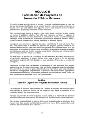 MÓDULO II
                 Formulación de Proyectos de
                  Inversión Pública Menores
El objetivo de este segundo módulo es recoger y organizar toda la información de cada una
de las alternativas identificadas en la sección anterior; esta información conformará el
insumo básico que será utilizado en la siguiente sección para realizar la evaluación de las
alternativas de proyectos y seleccionar la mejor alternativa.

Para cumplir con este objetivo se llevarán a cabo cuatro tareas. La primera de ellas consiste
en estimar la población objetivo. Para ello, será necesario identificar y organizar la
información disponible, así como determinar la necesidad de hacer o no una investigación
de campo. Sobre la base de ello, se estimará la población de referencia, demanda, oferta y
población carente, que permitirán calcular, finalmente, la población objetivo.

La segunda tarea consiste en organizar las etapas y actividades de cada alternativa. Para
ello, será preciso elegir el horizonte de ejecución del proyecto (período durante el cual
existirán desembolsos por parte de la institución ejecutora) y la unidad de tiempo en la que
se realizará la formulación. Posteriormente, se definirán las etapas de cada alternativa y las
actividades que cada una de ellas involucra, indicando las relaciones que existen entre las
actividades de diferentes etapas si es el caso.

En tercer lugar, se elaborará el cronograma de cada alternativa. Para ello, será necesario,
primeramente, establecer si existen fechas límite para el inicio o fin de alguna(s)
actividad(es); luego se definirá la duración de cada actividad y, finalmente, se construirá el
cronograma.

Finalmente, en cuarto lugar, se elaborará el presupuesto de cada alternativa. Esto requiere
elaborar una lista de requerimientos para cada una de las etapas de cada alternativa (que
debe considerar los rubros de gastos administrativos e imprevistos), para luego integrarlas
en una sola lista agregada. Seguidamente, se precisarán los costos unitarios y por período
de cada requerimiento con y sin impuestos; finalmente, se calcularán los costos totales con
y sin impuestos y se obtendrá el monto total presupuestado.



                                 TAREA 1
          Definir el Objetivo del Proyecto de Inversión Pública

La asignación de recursos presupuestales del Gobierno a proyectos de inversión pública
debe permitir la puesta en marcha de los proyectos cuyo aporte al bienestar de los
residentes del país sea el máximo posible.

Por eso, los proyectos de inversión pública pueden promover el incremento del bienestar
atendiendo demandas insatisfechas, actuales y futuras, de determinados bienes o servicios.

Para evaluar esta posibilidad, el objetivo del proyecto analizado debe ser planteado de la
manera más clara posible, identificando las acciones a través de las cuales el proyecto
pretende elevar el bienestar de la población.




                                             22
 