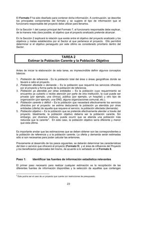 El Formato 7 ha sido diseñado para contener dicha información. A continuación, se describe
los principales componentes del formato y se sugiere el tipo de información que el
funcionario responsable del proyecto debe utilizar para llenarlos.

En la Sección 1 del cuerpo principal del Formato 7, el funcionario responsable debe explicar,
de la manera más clara posible, el objetivo que el proyecto analizado pretende alcanzar.

En la Sección 2 explicará la relación que existe entre el objetivo del proyecto analizado y los
objetivos y metas establecidos por el Sector al que pertenece el proyecto. Ello permitirá
determinar si el objetivo perseguido por este último es considerado prioritario dentro del
Sector.



                                    TAREA 2
               Estimar la Población Carente y la Población Objetivo

Antes de iniciar la elaboración de esta tarea, es imprescindible definir algunos conceptos
básicos:

1. Población de referencia - Es la población total del área o áreas geográficas donde se
   llevará a cabo el proyecto.
2. Población afectada o demanda – Es la población que requerirá los servicios ofrecidos
   por el proyecto y forma parte de la población de referencia.
3. Población ya atendida por otras entidades – Es la población cuyo requerimiento se
   encuentra ya cubierto o recibe atención por parte de otra institución, la cual puede ser
   privada (por ejemplo, una clínica), pública (por ejemplo, un hospital) u otro tipo de
   organización (por ejemplo, una ONG, alguna organizaciones comunal, etc.).
4. Población carente o déficit – Es la población que necesitará efectivamente los servicios
   ofrecidos por el proyecto: se estima deduciendo la población ya atendida por otras
   entidades (oferta) de aquella que requiere el servicio, la población afectada (demanda).
5. Población objetivo – Es la población que se pretende efectivamente atender a través del
   proyecto. Idealmente, la población objetivo debería ser la población carente. Sin
   embargo, por diversos motivos, puede ocurrir que se atienda una población más
   reducida que la carente 2. En este caso, la población objetivo sería diferente y menor
                                    F




   que esta última.


Es importante anotar que las estimaciones que se deben obtener son las correspondientes a
la población de referencia y a la población carente. La oferta y demanda serán estimadas
sólo si son necesarias para poder calcular las anteriores.

Previamente al desarrollo de los pasos siguientes, se deberán determinar las características
del bien o servicio que ofrecerá el proyecto (Formato 9) y el área de influencia del Proyecto
y los beneficiarios potenciales del mismo, de acuerdo a lo señalado en el Formato 8.



Paso 1:            Identificar las fuentes de información estadística relevantes

El primer paso necesario para realizar cualquier estimación es la recopilación de las
diferentes fuentes de información disponibles y la selección de aquéllas que contengan

2
    Este podría ser el caso de un proyecto que cuente con restricciones de presupuesto.


                                                        23
 