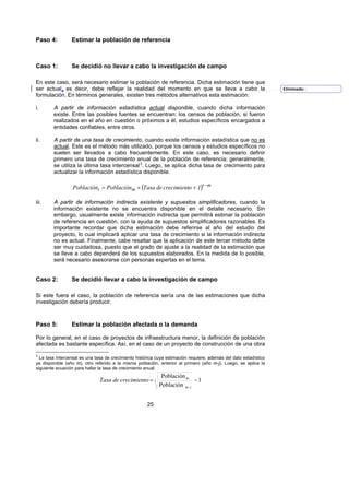 Paso 4:          Estimar la población de referencia



Caso 1:          Se decidió no llevar a cabo la investigación de campo

En este caso, será necesario estimar la población de referencia. Dicha estimación tiene que
ser actual, es decir, debe reflejar la realidad del momento en que se lleva a cabo la                              Eliminado: ;
formulación. En términos generales, existen tres métodos alternativos esta estimación:

i.      A partir de información estadística actual disponible, cuando dicha información
        existe. Entre las posibles fuentes se encuentran: los censos de población, si fueron
        realizados en el año en cuestión o próximos a él, estudios específicos encargados a
        entidades confiables, entre otros.

ii.     A partir de una tasa de crecimiento, cuando existe información estadística que no es
        actual. Este es el método más utilizado, porque los censos y estudios específicos no
        suelen ser llevados a cabo frecuentemente. En este caso, es necesario definir
        primero una tasa de crecimiento anual de la población de referencia; generalmente,
        se utiliza la última tasa intercensal 3. Luego, se aplica dicha tasa de crecimiento para
                                                  F




        actualizar la información estadística disponible.

                  Poblaciónt = Poblaciónm × (Tasa de crecimiento + 1)t −m

iii.    A partir de información indirecta existente y supuestos simplificadores, cuando la
        información existente no se encuentra disponible en el detalle necesario. Sin
        embargo, usualmente existe información indirecta que permitirá estimar la población
        de referencia en cuestión, con la ayuda de supuestos simplificadores razonables. Es
        importante recordar que dicha estimación debe referirse al año del estudio del
        proyecto, lo cual implicará aplicar una tasa de crecimiento si la información indirecta
        no es actual. Finalmente, cabe resaltar que la aplicación de este tercer método debe
        ser muy cuidadosa, puesto que el grado de ajuste a la realidad de la estimación que
        se lleve a cabo dependerá de los supuestos elaborados. En la medida de lo posible,
        será necesario asesorarse con personas expertas en el tema.


Caso 2:          Se decidió llevar a cabo la investigación de campo

Si este fuera el caso, la población de referencia sería una de las estimaciones que dicha
investigación debería producir.



Paso 5:          Estimar la población afectada o la demanda

Por lo general, en el caso de proyectos de infraestructura menor, la definición de población
afectada es bastante específica. Así, en el caso de un proyecto de construcción de una obra

3
  La tasa intercensal es una tasa de crecimiento histórica cuya estimación requiere, además del dato estadístico
ya disponible (año m), otro referido a la misma población, anterior al primero (año m-j). Luego, se aplica la
siguiente ecuación para hallar la tasa de crecimiento anual:
                                                             Población m
                               Tasa de crecimiento = j                      −1
                                                            Población m - j


                                                      25
 