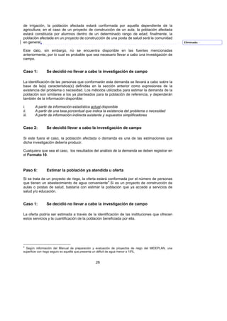 de irrigación, la población afectada estará conformada por aquella dependiente de la
agricultura; en el caso de un proyecto de construcción de un aula, la población afectada
estará constituida por alumnos dentro de un determinado rango de edad; finalmente, la
población afectada en un proyecto de construcción de una posta de salud será la comunidad
en general.                                                                                          Eliminado: -


Este dato, sin embargo, no se encuentra disponible en las fuentes mencionadas
anteriormente, por lo cual es probable que sea necesario llevar a cabo una investigación de
campo.


Caso 1:        Se decidió no llevar a cabo la investigación de campo

La identificación de las personas que conformarán esta demanda se llevará a cabo sobre la
base de la(s) característica(s) definidas en la sección anterior como expresiones de la
existencia del problema o necesidad. Los métodos utilizados para estimar la demanda de la
población son similares a los ya planteados para la población de referencia, y dependerán
también de la información disponible:

i.     A partir de información estadística actual disponible
ii.    A partir de una tasa porcentual que indica la existencia del problema o necesidad
iii.   A partir de información indirecta existente y supuestos simplificadores


Caso 2:        Se decidió llevar a cabo la investigación de campo

Si este fuera el caso, la población afectada o demanda es una de las estimaciones que
dicha investigación debería producir.

Cualquiera que sea el caso, los resultados del análisis de la demanda se deben registrar en
el Formato 10.



Paso 6:        Estimar la población ya atendida u oferta

Si se trata de un proyecto de riego, la oferta estará conformada por el número de personas
que tienen un abastecimiento de agua conveniente 4.Si es un proyecto de construcción de
                                                       F




aulas o postas de salud, bastaría con estimar la población que ya accede a servicios de
salud y/o educación.


Caso 1:        Se decidió no llevar a cabo la investigación de campo

La oferta podría ser estimada a través de la identificación de las instituciones que ofrecen
estos servicios y la cuantificación de la población beneficiada por ella.




4
  Según información del Manual de preparación y evaluación de proyectos de riego del MIDEPLAN, una
superficie con riego seguro es aquélla que presenta un déficit de agua menor a 15%,


                                               26
 