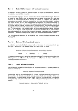 Caso 2:       Se decidió llevar a cabo la investigación de campo

Si este fuera el caso, la población atendida u oferta es una de las estimaciones que dicha
investigación debería haber producido.

En el ejemplo de riego que se viene analizando, la oferta estará conformada por el número
de personas que podrían tener un abastecimiento de agua conveniente. En este caso
particular, es útil acompañarla de la medida del número de hectáreas que podrían ser
adecuadamente regadas. Si sólo es posible irrigar con seguridad 50 de las 237 hectáreas
bajo riego, es decir el 21%. Una forma simple de determinar el número de personas ya
atendidas es suponer que este mismo 21% se puede aplicar a la población que depende de
la actividad agrícola (bajo el supuesto de que las tierras de la comunidad se distribuyen
homogéneamente entre toda la población); en el ejemplo planteado, esto equivaldría a 690 x
0.21 = 145 pobladores). Este supuesto puede no cumplirse en la realidad, ya que es posible
que las 50 ha irrigadas estén en poder de unos cuantos miembros de la comunidad que
sean los encargados de administrar la distribución del agua. Una sospecha de tal naturaleza
nos llevaría a realizar la investigación de campo para recolectar información más exacta.

Las características generales de la oferta del bien o servicio deben registrarse en el
Formato 11.



Paso 7:       Estimar el déficit o población carente

La población carente o déficit está representada por el exceso de demanda existente (que
será igual a la demanda si no existiese oferta) para cada uno de los casos.


              Población carente = Población afectada – Población ya atendida

                   Déficit         =    Demanda         –        Oferta

En el ejemplo desarrollado, la población carente equivale a 545 pobladores; información que
debe registrarse en el Formato 12; mientras que en el Formato 13 deben señalarse las
causas aparentes de dicho déficit.



Paso 8:       Definir la población objetivo

Teóricamente, la población objetivo debería ser la totalidad del déficit o población carente en
cada uno de los casos.

                             Población objetivo = Población carente

Sin embargo, esto no necesariamente se va a poder cumplir a través de un proyecto por
diversos tipos de limitaciones (desde presupuestales hasta de capacidad física para
implementarlo). En estos casos, es usual que la institución establezca como meta atender
cierto porcentaje de la población carente o déficit; dicho porcentaje representará la población
objetivo.

                     Población objetivo = % definido x Población carente




                                              27
 