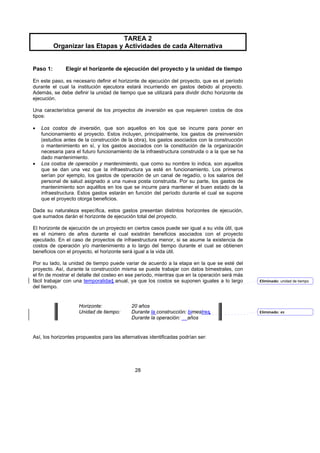 TAREA 2
          Organizar las Etapas y Actividades de cada Alternativa


Paso 1:       Elegir el horizonte de ejecución del proyecto y la unidad de tiempo

En este paso, es necesario definir el horizonte de ejecución del proyecto, que es el período
durante el cual la institución ejecutora estará incurriendo en gastos debido al proyecto.
Además, se debe definir la unidad de tiempo que se utilizará para dividir dicho horizonte de
ejecución.

Una característica general de los proyectos de inversión es que requieren costos de dos
tipos:

•   Los costos de inversión, que son aquellos en los que se incurre para poner en
    funcionamiento el proyecto. Estos incluyen, principalmente, los gastos de preinversión
    (estudios antes de la construcción de la obra), los gastos asociados con la construcción
    o mantenimiento en sí, y los gastos asociados con la constitución de la organización
    necesaria para el futuro funcionamiento de la infraestructura construida o a la que se ha
    dado mantenimiento.
•   Los costos de operación y mantenimiento, que como su nombre lo indica, son aquellos
    que se dan una vez que la infraestructura ya esté en funcionamiento. Los primeros
    serían por ejemplo, los gastos de operación de un canal de regadío, o los salarios del
    personal de salud asignado a una nueva posta construida. Por su parte, los gastos de
    mantenimiento son aquéllos en los que se incurre para mantener el buen estado de la
    infraestructura. Estos gastos estarán en función del período durante el cual se supone
    que el proyecto otorga beneficios.

Dada su naturaleza específica, estos gastos presentan distintos horizontes de ejecución,
que sumados darán el horizonte de ejecución total del proyecto.

El horizonte de ejecución de un proyecto en ciertos casos puede ser igual a su vida útil, que
es el número de años durante el cual existirán beneficios asociados con el proyecto
ejecutado. En el caso de proyectos de infraestructura menor, si se asume la existencia de
costos de operación y/o mantenimiento a lo largo del tiempo durante el cual se obtienen
beneficios con el proyecto, el horizonte será igual a la vida útil.

Por su lado, la unidad de tiempo puede variar de acuerdo a la etapa en la que se esté del
proyecto. Así, durante la construcción misma se puede trabajar con datos bimestrales, con
el fin de mostrar el detalle del costeo en ese periodo, mientras que en la operación será más
fácil trabajar con una temporalidad anual, ya que los costos se suponen iguales a lo largo      Eliminado: unidad de tiempo
del tiempo.


                    Horizonte:              20 años
                    Unidad de tiempo:       Durante la construcción: bimestres                  Eliminado: es
                                            Durante la operación: años


Así, los horizontes propuestos para las alternativas identificadas podrían ser:




                                              28
 
