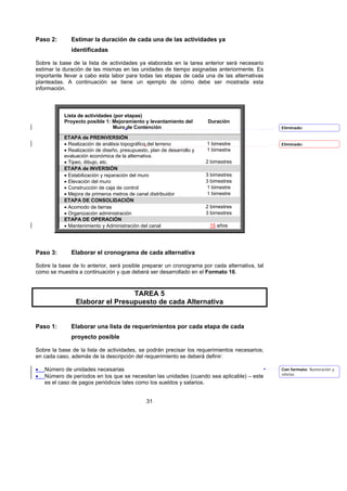 Paso 2:       Estimar la duración de cada una de las actividades ya
              identificadas

Sobre la base de la lista de actividades ya elaborada en la tarea anterior será necesario
estimar la duración de las mismas en las unidades de tiempo asignadas anteriormente. Es
importante llevar a cabo esta labor para todas las etapas de cada una de las alternativas
planteadas. A continuación se tiene un ejemplo de cómo debe ser mostrada esta
información.



           Lista de actividades (por etapas)
           Proyecto posible 1: Mejoramiento y levantamiento del         Duración
                                Muro de Contención                                            Eliminado:

           ETAPA de PREINVERSIÓN
           • Realización de análisis topográfico del terreno            1 bimestre            Eliminado:
           • Realización de diseño, presupuesto, plan de desarrollo y   1 bimestre
           evaluación económica de la alternativa.
           • Tipeo, dibujo, etc.                                        2 bimestres
           ETAPA de INVERSIÓN
           • Estabilización y reparación del muro                       3 bimestres
           • Elevación del muro                                         3 bimestres
           • Construcción de caja de control                            1 bimestre
           • Mejora de primeros metros de canal distribuidor            1 bimestre
           ETAPA DE CONSOLIDACIÓN
           • Acomodo de tierras                                         2 bimestres
           • Organización administración                                3 bimestres
           ETAPA DE OPERACIÓN
           • Mantenimiento y Administración del canal                    15 años




Paso 3:       Elaborar el cronograma de cada alternativa

Sobre la base de lo anterior, será posible preparar un cronograma por cada alternativa, tal
como se muestra a continuación y que deberá ser desarrollado en el Formato 16.



                                 TAREA 5
                Elaborar el Presupuesto de cada Alternativa


Paso 1:       Elaborar una lista de requerimientos por cada etapa de cada
              proyecto posible

Sobre la base de la lista de actividades, se podrán precisar los requerimientos necesarios;
en cada caso, además de la descripción del requerimiento se deberá definir:

•   Número de unidades necesarias                                                             Con formato: Numeración y
                                                                                              viñetas
•   Número de períodos en los que se necesitan las unidades (cuando sea aplicable) – este
    es el caso de pagos periódicos tales como los sueldos y salarios.


                                               31
 