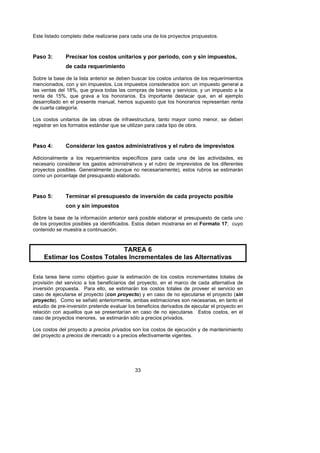 Este listado completo debe realizarse para cada una de los proyectos propuestos.



Paso 3:       Precisar los costos unitarios y por período, con y sin impuestos,
              de cada requerimiento

Sobre la base de la lista anterior se deben buscar los costos unitarios de los requerimientos
mencionados, con y sin impuestos. Los impuestos considerados son: un impuesto general a
las ventas del 18%, que grava todas las compras de bienes y servicios; y un impuesto a la
renta de 15%, que grava a los honorarios. Es importante destacar que, en el ejemplo
desarrollado en el presente manual, hemos supuesto que los honorarios representan renta
de cuarta categoría.

Los costos unitarios de las obras de infraestructura, tanto mayor como menor, se deben
registrar en los formatos estándar que se utilizan para cada tipo de obra.



Paso 4:       Considerar los gastos administrativos y el rubro de imprevistos

Adicionalmente a los requerimientos específicos para cada una de las actividades, es
necesario considerar los gastos administrativos y el rubro de imprevistos de los diferentes
proyectos posibles. Generalmente (aunque no necesariamente), estos rubros se estimarán
como un porcentaje del presupuesto elaborado.



Paso 5:       Terminar el presupuesto de inversión de cada proyecto posible
              con y sin impuestos

Sobre la base de la información anterior será posible elaborar el presupuesto de cada uno
de los proyectos posibles ya identificados. Estos deben mostrarse en el Formato 17; cuyo
contenido se muestra a continuación.



                             TAREA 6
    Estimar los Costos Totales Incrementales de las Alternativas

Esta tarea tiene como objetivo guiar la estimación de los costos incrementales totales de
provisión del servicio a los beneficiarios del proyecto, en el marco de cada alternativa de
inversión propuesta. Para ello, se estimarán los costos totales de proveer el servicio en
caso de ejecutarse el proyecto (con proyecto) y en caso de no ejecutarse el proyecto (sin
proyecto). Como se señaló anteriormente, ambas estimaciones son necesarias, en tanto el
estudio de pre-inversión pretende evaluar los beneficios derivados de ejecutar el proyecto en
relación con aquellos que se presentarían en caso de no ejecutarse. Estos costos, en el
caso de proyectos menores, se estimarán sólo a precios privados.

Los costos del proyecto a precios privados son los costos de ejecución y de mantenimiento
del proyecto a precios de mercado o a precios efectivamente vigentes.




                                             33
 