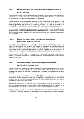 Paso 1:       Estimar los costos que asumirán las entidades participantes, a
              precios privados

El financiamiento de la inversión total de un gran o mediano proyecto tiene diversas fuentes,
entre las que se pueden mencionar: a) el aporte de las entidades oferentes; b) el aporte de
los beneficiarios; c) el aporte de terceros y d) los préstamos.

Cada una de las partes interesadas tiene sus propias expectativas en el proyecto y por
tanto, sus propios criterios de evaluación; de ahí que sea conveniente discriminar las
diferentes entidades que asumirán los costos del proyecto, tal como se muestra en el
Formato 18. Se deberá elaborar un formato por cada una de las entidades participantes.

En este formato se agruparán los costos según los rubros definidos líneas antes (Estudios,
Inversión Total, Operación y Mantenimiento y Administración). Dentro de cada rubro, se
clasificará los costos por acciones. En este sentido, es factible que una acción aparezca en
más de un rubro.



Paso 2:       Estimar los costos totales asumidos por las entidades
              participantes, a precios privados

En caso que la entidad oferente haya entregado el servicio con anterioridad a algunos o a
todos los beneficiarios del proyecto, los costos de operación y mantenimiento que
enfrentaría la entidad oferente para mantener la provisión del servicio en caso de no
ejecutarse el proyecto serán registrados en el rubro 6 del Formato 18 correspondiente a la
entidad oferente correspondiente. Estos costos serán descontados de los demás costos.

Adicionalmente, en el Formato 18 correspondiente a los beneficiarios deberá registrarse en
el rubro 6 los costos de operación y mantenimiento que asumirían los productores si no se
ejecutara el proyecto.



Paso 3:       Actualización de los flujos de costos asumidos por cada
              participante, a precios privados

Una vez introducidos todos los valores monetarios correspondientes a los rubros de costos,
éstos deben ser sumados verticalmente y colocados en la línea “Total”. Estos valores están
expresados en precios del año base y corresponden a cada año de evaluación del proyecto
analizado.

La línea debajo de la de Total, denominada “FA 12%”, contiene los factores anuales de
actualización cuando se usa 12% como tasa de descuento. Se ha elegido esta tasa porque
se estima que representa en la actualidad el costo de oportunidad de los fondos de inversión
pública y por ello se usará en el análisis.

Multiplicando el costo total de cada año por su correspondiente factor de actualización, se le
convertirá en su equivalente de costos del año cero. Esta información se insertará en la
línea denominada VAC PP, que significa Valor Actual de Costos a precios privados.

El siguiente paso consiste en sumar horizontalmente los valores actuales correspondientes
a los N años y colocar el resultado en la casilla que forma la intersección entre la línea VAC



                                             34
 