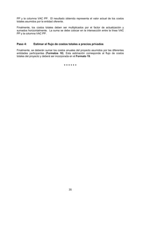 PP y la columna VAC PP. El resultado obtenido representa el valor actual de los costos
totales asumidos por la entidad oferente.

Finalmente, los costos totales deben ser multiplicados por el factor de actualización y
sumados horizontalmente. La suma se debe colocar en la intersección entre la línea VAC
PP y la columna VAC PP.



Paso 4:      Estimar el flujo de costos totales a precios privados

Finalmente, se deberán sumar los costos anuales del proyecto asumidos por las diferentes
entidades participantes (Formatos 18). Esta estimación corresponde al flujo de costos
totales del proyecto y deberá ser incorporada en el Formato 19.


                                      ******




                                          35
 