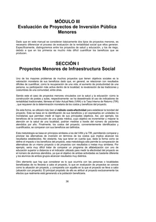 MÓDULO III
 Evaluación de Proyectos de Inversión Pública
                  Menores
Dado que en este manual se consideran básicamente dos tipos de proyectos menores, es
necesario diferenciar el proceso de evaluación de la rentabilidad social que ellos generan.
Específicamente, distinguiremos entre los proyectos de salud y educación, y los de riego,
debido a que en los primeros es mucho más difícil cuantificar los beneficios que se
producen.



                  SECCIÓN I
   Proyectos Menores de Infraestructura Social
Uno de los mayores problemas de muchos proyectos que tienen objetivos sociales es la
valoración monetaria de sus beneficios dado que, en general, se relacionan con resultados
difíciles de cuantificar, como la recuperación de una vida, el aumento de productividad de una
persona, su participación más activa dentro de la localidad, la revaloración de las tradiciones y
costumbres de una comunidad, entre otras.

Siendo este el caso de proyectos menores vinculados con la salud y la educación -como la
construcción de postas y aulas, respectivamente- se ha desestimado el uso de indicadores de
rentabilidad tradicionales, llámese el Valor Actual Neto (VAN) o la Tasa Interna de Retorno (TIR)
, que requieren de la determinación monetaria de los costos y beneficios del proyecto.

De esta forma, se utilizará más bien el método costo-efectividad para establecer la bondad del
proyecto. Esta se basa en la identificación de sus beneficios y en expresarlos en unidades no
monetarias que permitan medir el logro de sus principales objetivos. Así, por ejemplo, los
beneficios de la construcción de una posta médica, cuyo objetivo es incrementar y mejorar la
atención en la salud de una localidad, podrían medirse a través del número de pacientes
atendidos por año. Finalmente, los costos del proyecto, convenientemente identificados y
cuantificados, se comparan con sus beneficios así definidos.

Esta metodología se basa en principios similares a los del VAN y la TIR, permitiendo comparar y
priorizar las alternativas de inversión en términos de los costos que implica alcanzar los
resultados establecidos. No obstante, hay que tener en cuenta que, dada la forma como se
define el impacto o los beneficios del proyecto, esta metodología sólo permite la comparación de
alternativas de un mismo proyecto o de proyectos con resultados o metas muy similares. Por
ejemplo, sería muy difícil tratar de comparar un programa de alfabetización con uno de
educación superior a distancia si el indicador utilizado para medir la efectividad del proyecto es
el número de alumnos atendidos, ya que el objetivo de ambas actividades es bastante diferente
y los alumnos de ambos grupos alcanzan resultados muy distintos.

Otro elemento que hay que considerar es lo que ocurriría con las personas o localidades
beneficiadas de no llevarse a cabo el proyecto, lo que en evaluación de proyectos se conoce
como la situación sin proyecto, y compararla con aquélla en la que el proyecto se lleva a cabo
(situación con proyecto). El principal propósito de ello es atribuir al proyecto exclusivamente los
efectos que realmente está generando a la población beneficiaria.


                                                36
 