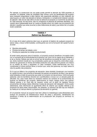 Por ejemplo, la construcción de una posta puede permitir la atención de 1000 pacientes al
semestre; no obstante, antes de considerar este número como los beneficiarios del proyecto
sería necesario preguntarse si ellos habrían sido igualmente atendidos en otra institución de
salud (quizá a un costo más elevado en tiempo y transporte) o si simplemente hubieran carecido
de atención. Sólo de ser este último el caso se atribuiría al proyecto un incremento de atención
de 1000 personas; de otra forma, sólo se consignaría el adicional de pacientes atendidos, aún
cuando sería indispensable tener en cuenta el posible ahorro de costos que se produciría por
atender a aquéllos que antes recurrían a otras instituciones de salud y que ahora irán a la posta
recién construida.



                                        TAREA 1
                                 Definir los Beneficios

En el caso de la salud, podemos decir que, en general, el objetivo de cualquier proyecto es
salvar vidas y reducir enfermedades, contribuyendo así con la formación del capital humano
al evitar:

•   Muertes anticipadas.
•   Pérdida de tiempo de trabajo y ocio.
•   Pérdida de capacidad de trabajo (productividad).

Al evitar estos perjuicios para el individuo, el proyecto produce beneficios vinculados tanto
con un aumento de la productividad de la persona, así como con la mejora de su bienestar y
el de su familia. Nótese que sólo el primer tipo de beneficios es posible de medir y que, aún
así, dicha medición resulta ser muy complicada, puesto que se requeriría, entre otras cosas,
estimar las ganancias en tiempo de trabajo productivo de cada persona gracias a la mejora
en su estado de salud y asignarles un valor monetario. Estas estimaciones son muy
complicadas e incluso podrían llevar a concluir que, entre dos personas, es mejor salvar la
vida de aquélla más productiva.

En lo que se refiere a los proyectos de educación, éstos también constituyen una inversión
en capital humano, que aumenta el bienestar de quienes se benefician de ellos y que genera
externalidades al resto de personas que están en contacto con las primeras. Como se puede
adelantar, sólo los beneficios directos son cuantificables e incluso con un elevado grado de
dificultad. Así, para medir éstos es necesario estimar los cambios en la productividad de
quienes se benefician del proyecto, determinando el mayor ingreso futuro que podrían
obtener gracias a él. Para ello se requiere contar con el perfil de ingresos futuros
provenientes del trabajo dados diferentes niveles de educación del trabajador. Como puede
adelantarse, esta información es igualmente difícil de obtener que aquélla referida a los
proyectos de salud antes mencionados. No obstante, un esfuerzo de este tipo de medición
se realiza en el manual referido a proyectos de educación en general.

En el presente manual se propone más bien utilizar la metodología costo-efectividad para
evaluar los proyectos de infraestructura menor de salud y educación, identificando los
beneficios a través de la determinación de la producción del proyecto en términos no
monetarios.




                                               37
 