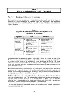 TAREA 2
                Aplicar la Metodología de Costo - Efectividad


Paso 1:        Establecer indicadores de resultado

Es necesario expresar los objetivos y metas del proyecto, establecidos en la etapa de
identificación, como indicadores de resultado. Para ello recurrimos a los indicadores
propuestos en la Tarea 4 del Módulo 1 Una propuesta de estos indicadores se muestra en el
Cuadro siguiente.



                                      Cuadro
              Proyectos de Infraestructura Menor: Salud y Educación
                            Indicadores de Resultado

               Líneas de                Salud                      Educación
                Acción
                              •   Número de                •   Metros cuadrados de
            Construcción y
                                  establecimientos de          infraestructura
            reparación
                                  salud construidos o          educativa construidos o
            (Corto plazo)
                                  reparados.                   reparados.
                              •   Aumento de la
                                  población atendida por
                                                           •   Aumento del número
                                  año.
            Construcción y                                     de alumnos atendidos
                              •   Aumento de controles
            reparación                                         por año.
                                  de salud por año.
            (Mediano plazo)                                •   Aumento del ratio
                              •   Aumento del ratio
                                                               profesor/alumno.
                                  profesional de
                                  salud/persona.


En realidad puede escogerse uno de estos indicadores o utilizar un conjunto de ellos con el
fin de reflejar totalmente los resultados esperados. Asimismo, es posible que, como parte de
la formulación del proyecto, se establezcan metas específicas vinculadas con estos
indicadores, como por ejemplo brindar atención en salud a 100 personas más cada mes;
dicha meta permitiría verificar la capacidad del proyecto para poderla alcanzar así como el
costo efectivo de hacerlo.

A manera de ilustración, supongamos que se quiere decidir entre dos posibles alternativas
para aumentar y mejorar la atención de la salud en una localidad: (i) construir una posta o (ii)
ampliar el radio de acción del sistema de brigadas de atención ambulatoria que existe en la
zona para que pueda llegar a la localidad en cuestión.

Se ha identificado que la posta podría atender a 30 personas diarias, 24 días al mes,
mientras que las brigadas irían a la localidad sólo 2 veces por semana atendiendo a 85
personas cada vez. Esta diferencia en la atención diaria se debe a que las brigadas
contarían con 5 profesionales de la salud (dos médicos, dos enfermeras y un técnico),
mientras que la posta sólo contaría con un médico y una enfermera).

Con toda esta información podríamos construir el siguiente cuadro sobre la "producción"
mensual de cada proyecto.



                                                38
 