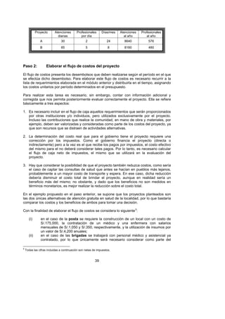 Proyecto    Atenciones       Profesionales      Días/mes   Atenciones   Profesionales
                            diarias           por día                      al año        al año
                 A             30                 2               24       8640           576
                 B             85                 5                8       8160           480




Paso 2:              Elaborar el flujo de costos del proyecto

El flujo de costos presenta los desembolsos que deben realizarse según el período en el que
se efectúa dicho desembolso. Para elaborar este flujo de costos es necesario recurrir a la
lista de requerimientos elaborada en el módulo anterior y distribuirla en el tiempo, asignando
los costos unitarios por período determinados en el presupuesto.

Para realizar esta tarea es necesario, sin embargo, contar con información adicional y
corregida que nos permita posteriormente evaluar correctamente el proyecto. Ella se refiere
básicamente a tres aspectos:

1. Es necesario incluir en el flujo de caja aquellos requerimientos que serán proporcionados
   por otras instituciones y/o individuos, pero utilizados exclusivamente por el proyecto.
   Incluso las contribuciones que realice la comunidad, en mano de obra y materiales, por
   ejemplo, deben ser valorizadas y consideradas como parte de los costos del proyecto, ya
   que son recursos que se distraen de actividades alternativas.

2. La determinación del costo real que para el gobierno tiene el proyecto requiere una
   corrección por los impuestos. Como el gobierno financia el proyecto (directa o
   indirectamente) pero a la vez es el que recibe los pagos por impuestos, el costo efectivo
   del mismo para el no deberá considerar tales pagos. Por lo tanto, es necesario calcular
   el flujo de caja neto de impuestos, el mismo que se utilizará en la evaluación del
   proyecto.

3. Hay que considerar la posibilidad de que el proyecto también reduzca costos, como sería
   el caso de captar las consultas de salud que antes se hacían en pueblos más lejanos,
   probablemente a un mayor costo de transporte y espera. En ese caso, dicha reducción
   debería disminuir el costo total de brindar el proyecto, aunque en realidad sería un
   beneficio más del mismo; no obstante, y dado que los beneficios no son medidos en
   términos monetarios, es mejor realizar la reducción sobre el costo total.

En el ejemplo propuesto en el paso anterior, se supone que los proyectos planteados son
las dos únicas alternativas de atención gratuita en salud de la localidad, por lo que bastaría
comparar los costos y los beneficios de ambos para tomar una decisión.

Con la finalidad de elaborar el flujo de costos se considera lo siguiente 5:      F




       (i)       en el caso de la posta se requiere la construcción de un local con un costo de
                 S/.175,000, la contratación de un médico y una enfermera con salarios
                 mensuales de S/.1,050 y S/.350, respectivamente, y la utilización de insumos por
                 un valor de S/.4,200 anuales;
       (ii)      en el caso de las brigadas se trabajará con personal médico y asistencial ya
                 contratado, por lo que únicamente será necesario considerar como parte del

5
    Todas las cifras incluidas a continuación son netas de impuestos.


                                                         39
 