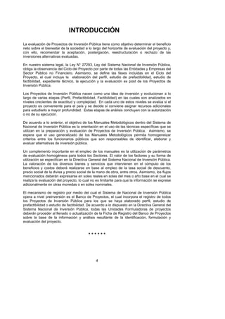 INTRODUCCIÓN
La evaluación de Proyectos de Inversión Pública tiene como objetivo determinar el beneficio
neto sobre el bienestar de la sociedad a lo largo del horizonte de evaluación del proyecto y,
con ello, recomendar la aceptación, postergación, reestructuración o rechazo de las
inversiones alternativas evaluadas.

En nuestro sistema legal, la Ley N° 27293, Ley del Sistema Nacional de Inversión Pública,
obliga la observancia del Ciclo del Proyecto por parte de todas las Entidades y Empresas del
Sector Público no Financiero. Asimismo, se define las fases incluidas en el Ciclo del
Proyecto, el cual incluye la elaboración del perfil, estudio de prefactibilidad, estudio de
factibilidad, expediente técnico, la ejecución y la evaluación ex post de los Proyectos de
Inversión Pública.

Los Proyectos de Inversión Pública nacen como una idea de inversión y evolucionan a lo
largo de varias etapas (Perfil, Prefactibilidad, Factibilidad) en las cuales son analizados en
niveles crecientes de exactitud y complejidad. En cada uno de estos niveles se evalúa si el
proyecto es conveniente para el país y se decide si conviene asignar recursos adicionales
para estudiarlo a mayor profundidad. Estas etapas de análisis concluyen con la autorización
o no de su ejecución.

De acuerdo a lo anterior, el objetivo de los Manuales Metodológicos dentro del Sistema de
Nacional de Inversión Pública es la orientación en el uso de las técnicas específicas que se
utilizan en la preparación y evaluación de Proyectos de Inversión Pública. Asimismo, se
espera que el uso generalizado de los Manuales Metodológicos permita homogeneizar
criterios entre los funcionarios públicos que son responsables de identificar, elaborar y
evaluar alternativas de inversión pública.

Un complemento importante en el empleo de los manuales es la utilización de parámetros
de evaluación homogéneos para todos los Sectores. El valor de los factores y su forma de
utilización se especifican en la Directiva General del Sistema Nacional de Inversión Pública.
La valoración de los diversos bienes y servicios que intervienen en el cómputo de los
beneficios y costos deberá realizarse en base al empleo de la tasa social de descuento,
precio social de la divisa y precio social de la mano de obra, entre otros. Asimismo, los flujos
mencionados deberán expresarse en soles reales en soles del mes o año base en el cual se
realiza la evaluación del proyecto, lo cual no es limitante para que la información se exprese
adicionalmente en otras monedas o en soles nominales.

El mecanismo de registro por medio del cual el Sistema de Nacional de Inversión Pública
opera a nivel preinversión es el Banco de Proyectos, el cual incorpora el registro de todos
los Proyectos de Inversión Pública para los que se haya elaborado perfil, estudio de
prefactibilidad o estudio de factibilidad. De acuerdo a lo dispuesto en la Directiva General del
Sistema Nacional de Inversión Pública, todas las Unidades Formuladoras de proyectos
deberán proceder al llenado o actualización de la Ficha de Registro del Banco de Proyectos
sobre la base de la información y análisis resultante de la identificación, formulación y
evaluación del proyecto.


                                          ******




                                               4
 