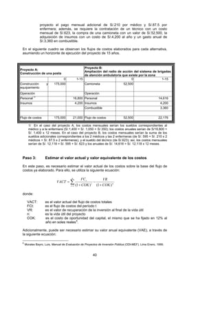 proyecto el pago mensual adicional de S/.210 por médico y S/.87.5 por
                enfermera; además, se requiere la contratación de un técnico con un costo
                mensual de S/.623, la compra de una camioneta con un valor de S/.52,500, la
                adquisición de insumos con un costo de S/.4,200 al año y un gasto anual de
                S/.3,360 en combustible.

 En el siguiente cuadro se observan los flujos de costos elaborados para cada alternativa,
 asumiendo un horizonte de ejecución del proyecto de 15 años.



                                                       Proyecto B:
Proyecto A:
                                                       Ampliación del radio de acción del sistema de brigadas
Construcción de una posta
                                                       de atención ambulatoria que existe por la zona
                                  0               1-15                               0                  1-15
Construcción         y    175,000                      Camioneta                  52,500
equipamiento
Operación                                              Operación
Personal 1/                                 16,800 Personal                                              14,616
Insumos                                       4,200 Insumos                                               4,200
                                                       Combustible                                        3,360


Flujo de costos           175,000           21,000 Flujo de costos                52,500                 22,176

       1/ En el caso del proyecto A, los costos mensuales serían los sueldos correspondientes al
       médico y a la enfermera (S/.1,400 = S/. 1,050 + S/.350); los costos anuales serían de S/16,800 =
       S/. 1,400 x 12 meses. En el caso del proyecto B, los costos mensuales serían la suma de los
       sueldos adicionales correspondientes a los 2 médicos y las 2 enfermeras (de S/. 595 = S/. 210 x 2
       médicos + S/. 87.5 x 2 enfermeras), y el sueldo del técnico (de S/.623); así, los costos mensuales
       serían de S/. 12,118 = S/. 595 + S/. 623 y los anuales de S/. 14,616 = S/. 12,118 x 12 meses.



 Paso 3:            Estimar el valor actual y valor equivalente de los costos

 En este paso, es necesario estimar el valor actual de los costos sobre la base del flujo de
 costos ya elaborado. Para ello, se utiliza la siguiente ecuación:

                                        n
                                                    FC t                VR
                            VACT = ∑                           −
                                       t =1   (1 + COK )   t
                                                                   (1 + COK ) n

 donde:

      VACT:         es el valor actual del flujo de costos totales
      FCt:          es el flujo de costos del período t
      VR:           es el valor de recuperación de la inversión al final de la vida útil
      n:            es la vida útil del proyecto
      COK:          es el costo de oportunidad del capital, el mismo que se ha fijado en 12% al
                    año en soles reales 6.    F




 Adicionalmente, puede ser necesario estimar su valor anual equivalente (VAE), a través de
 la siguiente ecuación:

 6
     Morales Bayro, Luis, Manual de Evaluación de Proyectos de Inversión Pública (ODI-MEF), Lima Enero, 1999.


                                                               40
 