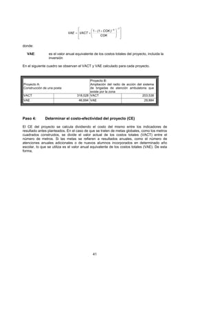 ⎡       ⎛ 1 − ( 1 + COK ) − n   ⎞
                                                                       −1 ⎤

                             VAE = ⎢VACT × ⎜                       ⎟     ⎥
                                   ⎢       ⎜        COK            ⎟     ⎥
                                   ⎣       ⎝                       ⎠     ⎦

donde:

  VAE:          es el valor anual equivalente de los costos totales del proyecto, incluida la
                inversión

En el siguiente cuadro se observan el VACT y VAE calculado para cada proyecto.



                                           Proyecto B:
Proyecto A:                                Ampliación del radio de acción del sistema
Construcción de una posta                  de brigadas de atención ambulatoria que
                                           existe por la zona
VACT                               318,028 VACT                               203,538
VAE                                  46,694 VAE                                 29,884




Paso 4:       Determinar el costo-efectividad del proyecto (CE)

El CE del proyecto se calcula dividiendo el costo del mismo entre los indicadores de
resultado antes planteados. En el caso de que se traten de metas globales, como los metros
cuadrados construidos, se divide el valor actual de los costos totales (VACT) entre el
número de metros. Si las metas se refieren a resultados anuales, como el número de
atenciones anuales adicionales o de nuevos alumnos incorporados en determinado año
escolar, lo que se utiliza es el valor anual equivalente de los costos totales (VAE). De esta
forma,




                                               41
 