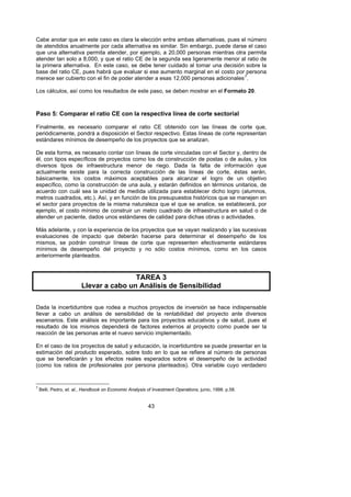 Cabe anotar que en este caso es clara la elección entre ambas alternativas, pues el número
de atendidos anualmente por cada alternativa es similar. Sin embargo, puede darse el caso
que una alternativa permita atender, por ejemplo, a 20,000 personas mientras otra permita
atender tan solo a 8,000, y que el ratio CE de la segunda sea ligeramente menor al ratio de
la primera alternativa. En este caso, se debe tener cuidado al tomar una decisión sobre la
base del ratio CE, pues habrá que evaluar si ese aumento marginal en el costo por persona
merece ser cubierto con el fin de poder atender a esas 12,000 personas adicionales 7.                   F




Los cálculos, así como los resultados de este paso, se deben mostrar en el Formato 20.



Paso 5: Comparar el ratio CE con la respectiva línea de corte sectorial

Finalmente, es necesario comparar el ratio CE obtenido con las líneas de corte que,
periódicamente, pondrá a disposición el Sector respectivo. Estas líneas de corte representan
estándares mínimos de desempeño de los proyectos que se analizan.

De esta forma, es necesario contar con líneas de corte vinculadas con el Sector y, dentro de
él, con tipos específicos de proyectos como los de construcción de postas o de aulas, y los
diversos tipos de infraestructura menor de riego. Dada la falta de información que
actualmente existe para la correcta construcción de las líneas de corte, éstas serán,
básicamente, los costos máximos aceptables para alcanzar el logro de un objetivo
específico, como la construcción de una aula, y estarán definidos en términos unitarios, de
acuerdo con cuál sea la unidad de medida utilizada para establecer dicho logro (alumnos,
metros cuadrados, etc.). Así, y en función de los presupuestos históricos que se manejen en
el sector para proyectos de la misma naturaleza que el que se analice, se establecerá, por
ejemplo, el costo mínimo de construir un metro cuadrado de infraestructura en salud o de
atender un paciente, dados unos estándares de calidad para dichas obras o actividades.

Más adelante, y con la experiencia de los proyectos que se vayan realizando y las sucesivas
evaluaciones de impacto que deberán hacerse para determinar el desempeño de los
mismos, se podrán construir líneas de corte que representen efectivamente estándares
mínimos de desempeño del proyecto y no sólo costos mínimos, como en los casos
anteriormente planteados.



                                        TAREA 3
                        Llevar a cabo un Análisis de Sensibilidad

Dada la incertidumbre que rodea a muchos proyectos de inversión se hace indispensable
llevar a cabo un análisis de sensibilidad de la rentabilidad del proyecto ante diversos
escenarios. Este análisis es importante para los proyectos educativos y de salud, pues el
resultado de los mismos dependerá de factores externos al proyecto como puede ser la
reacción de las personas ante el nuevo servicio implementado.

En el caso de los proyectos de salud y educación, la incertidumbre se puede presentar en la
estimación del producto esperado, sobre todo en lo que se refiere al número de personas
que se beneficiarán y los efectos reales esperados sobre el desempeño de la actividad
(como los ratios de profesionales por persona planteados). Otra variable cuyo verdadero


7
    Belli, Pedro, et. al., Handbook on Economic Analysis of Investment Operations, junio, 1998. p.58.


                                                         43
 