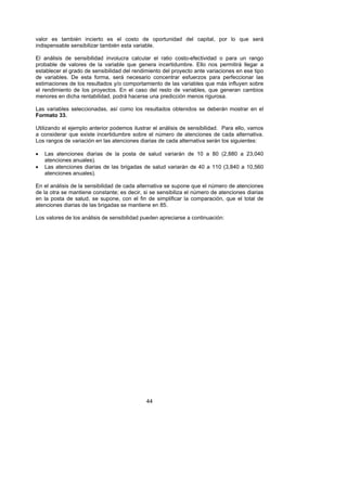 valor es también incierto es el costo de oportunidad del capital, por lo que será
indispensable sensibilizar también esta variable.

El análisis de sensibilidad involucra calcular el ratio costo-efectividad o para un rango
probable de valores de la variable que genera incertidumbre. Ello nos permitirá llegar a
establecer el grado de sensibilidad del rendimiento del proyecto ante variaciones en ese tipo
de variables. De esta forma, será necesario concentrar esfuerzos para perfeccionar las
estimaciones de los resultados y/o comportamiento de las variables que más influyen sobre
el rendimiento de los proyectos. En el caso del resto de variables, que generan cambios
menores en dicha rentabilidad, podrá hacerse una predicción menos rigurosa.

Las variables seleccionadas, así como los resultados obtenidos se deberán mostrar en el
Formato 33.

Utilizando el ejemplo anterior podemos ilustrar el análisis de sensibilidad. Para ello, vamos
a considerar que existe incertidumbre sobre el número de atenciones de cada alternativa.
Los rangos de variación en las atenciones diarias de cada alternativa serán los siguientes:

•   Las atenciones diarias de la posta de salud variarán de 10 a 80 (2,880 a 23,040
    atenciones anuales).
•   Las atenciones diarias de las brigadas de salud variarán de 40 a 110 (3,840 a 10,560
    atenciones anuales).

En el análisis de la sensibilidad de cada alternativa se supone que el número de atenciones
de la otra se mantiene constante; es decir, si se sensibiliza el número de atenciones diarias
en la posta de salud, se supone, con el fin de simplificar la comparación, que el total de
atenciones diarias de las brigadas se mantiene en 85.

Los valores de los análisis de sensibilidad pueden apreciarse a continuación:




                                             44
 