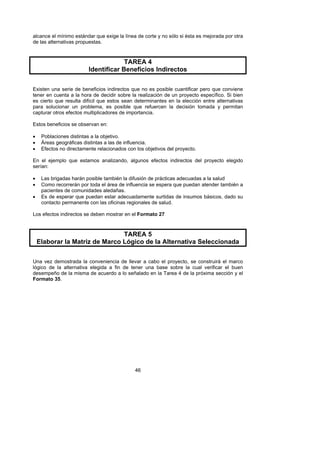 alcance el mínimo estándar que exige la línea de corte y no sólo si ésta es mejorada por otra
de las alternativas propuestas.



                                      TAREA 4
                         Identificar Beneficios Indirectos

Existen una serie de beneficios indirectos que no es posible cuantificar pero que conviene
tener en cuenta a la hora de decidir sobre la realización de un proyecto específico. Si bien
es cierto que resulta difícil que estos sean determinantes en la elección entre alternativas
para solucionar un problema, es posible que refuercen la decisión tomada y permitan
capturar otros efectos multiplicadores de importancia.

Estos beneficios se observan en:

•    Poblaciones distintas a la objetivo.
•    Áreas geográficas distintas a las de influencia.
•    Efectos no directamente relacionados con los objetivos del proyecto.

En el ejemplo que estamos analizando, algunos efectos indirectos del proyecto elegido
serían:

•    Las brigadas harán posible también la difusión de prácticas adecuadas a la salud
•    Como recorrerán por toda el área de influencia se espera que puedan atender también a
     pacientes de comunidades aledañas.
•    Es de esperar que puedan estar adecuadamente surtidas de insumos básicos, dado su
     contacto permanente con las oficinas regionales de salud.

Los efectos indirectos se deben mostrar en el Formato 27



                                TAREA 5
    Elaborar la Matriz de Marco Lógico de la Alternativa Seleccionada

Una vez demostrada la conveniencia de llevar a cabo el proyecto, se construirá el marco
lógico de la alternativa elegida a fin de tener una base sobre la cual verificar el buen
desempeño de la misma de acuerdo a lo señalado en la Tarea 4 de la próxima sección y el
Formato 35.




                                              46
 