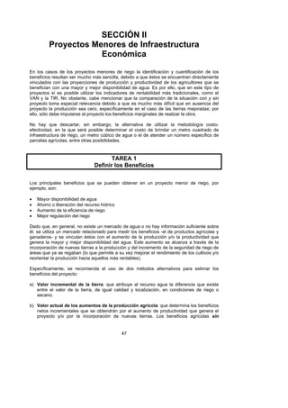 SECCIÓN II
          Proyectos Menores de Infraestructura
                      Económica
En los casos de los proyectos menores de riego la identificación y cuantificación de los
beneficios resultan ser mucho más sencilla, debido a que éstos se encuentran directamente
vinculados con las proyecciones de producción y productividad de los agricultores que se
benefician con una mayor y mejor disponibilidad de agua. Es por ello, que en este tipo de
proyectos sí es posible utilizar los indicadores de rentabilidad más tradicionales, como el
VAN y la TIR. No obstante, cabe mencionar que la comparación de la situación con y sin
proyecto toma especial relevancia debido a que es mucho más difícil que en ausencia del
proyecto la producción sea cero, específicamente en el caso de las tierras mejoradas; por
ello, sólo debe imputarse al proyecto los beneficios marginales de realizar la obra.

No hay que descartar, sin embargo, la alternativa de utilizar la metodología costo-
efectividad, en la que será posible determinar el costo de brindar un metro cuadrado de
infraestructura de riego, un metro cúbico de agua o el de atender un número específico de
parcelas agrícolas, entre otras posibilidades.



                                       TAREA 1
                                Definir los Beneficios

Los principales beneficios que se pueden obtener en un proyecto menor de riego, por
ejemplo, son:

•   Mayor disponibilidad de agua
•   Ahorro o liberación del recurso hídrico
•   Aumento de la eficiencia de riego
•   Mejor regulación del riego

Dado que, en general, no existe un mercado de agua o no hay información suficiente sobre
él, se utiliza un mercado relacionado para medir los beneficios -el de productos agrícolas y
ganaderos- y se vinculan éstos con el aumento de la producción y/o la productividad que
genera la mayor y mejor disponibilidad del agua. Este aumento se alcanza a través de la
incorporación de nuevas tierras a la producción y del incremento de la seguridad de riego de
áreas que ya se regaban (lo que permite a su vez mejorar el rendimiento de los cultivos y/o
reorientar la producción hacia aquellos más rentables).

Específicamente, se recomienda el uso de dos métodos alternativos para estimar los
beneficios del proyecto:

a) Valor incremental de la tierra: que atribuye al recurso agua la diferencia que existe
   entre el valor de la tierra, de igual calidad y localización, en condiciones de riego o
   secano.

b) Valor actual de los aumentos de la producción agrícola: que determina los beneficios
   netos incrementales que se obtendrán por el aumento de productividad que genera el
   proyecto y/o por la incorporación de nuevas tierras. Los beneficios agrícolas sin


                                              47
 