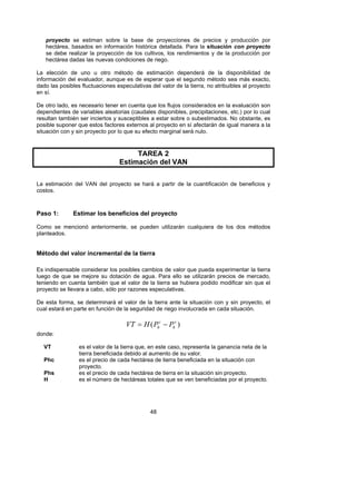 proyecto se estiman sobre la base de proyecciones de precios y producción por
   hectárea, basados en información histórica detallada. Para la situación con proyecto
   se debe realizar la proyección de los cultivos, los rendimientos y de la producción por
   hectárea dadas las nuevas condiciones de riego.

La elección de uno u otro método de estimación dependerá de la disponibilidad de
información del evaluador, aunque es de esperar que el segundo método sea más exacto,
dado las posibles fluctuaciones especulativas del valor de la tierra, no atribuibles al proyecto
en sí.

De otro lado, es necesario tener en cuenta que los flujos considerados en la evaluación son
dependientes de variables aleatorias (caudales disponibles, precipitaciones, etc.) por lo cual
resultan también ser inciertos y susceptibles a estar sobre o subestimados. No obstante, es
posible suponer que estos factores externos al proyecto en sí afectarán de igual manera a la
situación con y sin proyecto por lo que su efecto marginal será nulo.



                                      TAREA 2
                                 Estimación del VAN

La estimación del VAN del proyecto se hará a partir de la cuantificación de beneficios y
costos.



Paso 1:        Estimar los beneficios del proyecto

Como se mencionó anteriormente, se pueden utilizarán cualquiera de los dos métodos
planteados.


Método del valor incremental de la tierra

Es indispensable considerar los posibles cambios de valor que pueda experimentar la tierra
luego de que se mejore su dotación de agua. Para ello se utilizarán precios de mercado,
teniendo en cuenta también que el valor de la tierra se hubiera podido modificar sin que el
proyecto se llevara a cabo, sólo por razones especulativas.

De esta forma, se determinará el valor de la tierra ante la situación con y sin proyecto, el
cual estará en parte en función de la seguridad de riego involucrada en cada situación.

                                    VT = H ( Phc − Phs )
donde:

   VT            es el valor de la tierra que, en este caso, representa la ganancia neta de la
                 tierra beneficiada debido al aumento de su valor.
   Phc           es el precio de cada hectárea de tierra beneficiada en la situación con
                 proyecto.
   Phs           es el precio de cada hectárea de tierra en la situación sin proyecto.
   H             es el número de hectáreas totales que se ven beneficiadas por el proyecto.




                                              48
 
