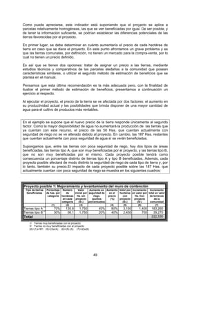 Como puede apreciarse, este indicador está suponiendo que el proyecto se aplica a
parcelas relativamente homogéneas, las que se ven beneficiadas por igual. De ser posible, y
de tener la información suficiente, se podrían establecer las diferencias potenciales de las
tierras favorecidas por el proyecto.

En primer lugar, se debe determinar en cuánto aumentaría el precio de cada hectárea de
tierra en caso que se diera el proyecto. En este punto afrontamos un grave problema y es
que las tierras comunales, por definición, no tienen un mercado para la compra-venta, por lo
cual no tienen un precio definido.

Es así que se tienen dos opciones: tratar de asignar un precio a las tierras, mediante
estudios técnicos y comparativos de las parcelas aledañas a la comunidad que posean
características similares, o utilizar el segundo método de estimación de beneficios que se
plantea en el manual.

Pensamos que esta última recomendación es la más adecuada pero, con la finalidad de
ilustrar el primer método de estimación de beneficios, presentamos a continuación un
ejercicio al respecto.

Al ejecutar el proyecto, el precio de la tierra se ve afectada por dos factores: el aumento en
su productividad actual y las posibilidades que brinda disponer de una mayor cantidad de
agua para el cultivo de productos más rentables.


En el ejemplo se supone que el nuevo precio de la tierra responde únicamente al segundo
factor. Como la mayor disponibilidad de agua no aumentará la producción de las tierras que
ya cuentan con este recurso, el precio de las 50 Has. que cuentan actualmente con
seguridad de riego no se ve alterado debido al proyecto. En cambio, las 187 Has. restantes
que cuentan actualmente con poca seguridad de agua sí se verán beneficiadas.

Supongamos que, entre las tierras con poca seguridad de riego, hay dos tipos de áreas
beneficiadas, las tierras tipo A, que son muy beneficiadas por el proyecto, y las tierras tipo B,
que no son muy beneficiadas por el mismo. Cada proyecto posible tendrá como
consecuencia un porcentaje distinto de tierras tipo A y tipo B beneficiadas. Además, cada
proyecto posible afectará de modo distinto la seguridad de riego de cada tipo de tierra y, por
lo tanto, también su precio.El impacto de cada proyecto posible sobre las 187 Has. que
actualmente cuentan con poca seguridad de riego se muestra en los siguientes cuadros:



Proyecto posible 1: Mejoramiento y levantamiento del muro de contención
  Tipo de tierras   Porcentaje Número        Valor     Aumento en Aumento Valor por Incremento Incremento
   beneficiadas     de has. por    de     inicial por seguridad de   en el hectárea en valor por total en valor
                     categoría hectáreas Ha. sin          riego.    precio   con      Ha. Con     de terrenos
                                 en cada proyecto        (puntos      (%)  proyecto proyecto          de la
                                categoría    (S/.)    porcentuales)          (S/.)      (S/.)     comunidad
                        (1)        (2)        (3)                     (4)     (5)        (6)           (7)
Tierras tipo A 1/        70%       130.9      1,750            40%    80%      3,150       1,400    183,260
Tierras tipo B 2/        30%        56.1      1,750            20%    40%      2,450         700     39,270
Total                                                                                               222,530

     1/ Tierras muy beneficiadas con el proyecto
     2/ Tierras no muy beneficiadas con el proyecto
     (2)=(1)x187; (5)=(3)x(4); (6)=(5)-(3); (7)=(2)x(6)




                                                          49
 