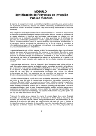 MÓDULO I
       Identificación de Proyectos de Inversión
                    Pública menores
El objetivo de este primer módulo es identificar el problema central que se quiere resolver
con el proyecto, sus causas y efectos, sus posibles soluciones y las alternativas que harían
viable estas últimas, las mismas que serán luego formuladas y evaluadas en los módulos
siguientes.

Para cumplir con este objetivo se llevarán a cabo cinco tareas. La primera de ellas consiste
en identificar y describir el problema principal o necesidad, esto es, plantear el problema que
se desea solucionar e identificar sus principales características (su relación con los
lineamientos de la institución, la población y el área geográfica por él afectadas, su
gravedad, las posibilidades y limitaciones sociales y políticas asociadas a su ejecución, así
como la existencia de algún intento de solución anterior). Adicionalmente, se determinará si
es necesario realizar un estudio de diagnóstico con el fin de obtener o completar la
información necesaria para llevar a cabo esta primera tarea, cuyo resultado final se resume
en un cuadro de identificación del problema.

La segunda tarea de este módulo, elaborar un árbol de causas-efectos, tiene como finalidad
analizar las causas y las consecuencias del problema ya identificado. Con ello se busca
obtener una especie de "mapa del problema" que permita visualizar la situación negativa
asociada al problema principal. El resultado de esta tarea es el árbol de causas-efectos.
Cabe agregar que dentro de esta tarea se buscará asociar, en la medida de lo posible, qué
causas tendrían mayor impacto sobre cada uno de los efectos directos del problema
principal.

La tercera tarea, elaborar el árbol de objetivos o árbol de medios-fines, busca esbozar, a
partir del árbol de causas-efectos, la situación positiva asociada a la solución del problema,
que se convierte en el objetivo principal. El resultado final es el árbol de medios-fines, que
es una especie de "espejo" del árbol elaborado en la segunda tarea. Cabe mencionar que la
última fila de este árbol es particularmente importante pues incluye los medios
fundamentales, es decir, los resultados que se obtendrían de solucionar las causas
directamente atacables del problema principal precisadas en la segunda tarea.

La cuarta tarea consiste en buscar soluciones y plantear alternativas. Como resultado de
ella, sobre la base del árbol de medios-fines, se obtendrán los posibles proyectos a ser
evaluados. Con esta finalidad se buscará, en primer lugar, establecer soluciones y plantear
acciones vinculadas con los medios fundamentales señalados en la Tarea 3. Las acciones
deben ser seleccionadas de acuerdo con su viabilidad para luego ser agrupadas y/o buscar
nuevas posibilidades a partir de ellas. Antes de plantear los posibles proyectos, es necesario
caracterizar las alternativas existentes, esto es, definir las acciones imprescindibles (que
necesariamente deben ser realizadas) y las acciones mutuamente excluyentes (entre las
que hay que elegir realizar sólo una de ellas).

Finalmente la quinta tarea, elaborar la matriz de marco lógico, tiene como finalidad
desarrollar una herramienta que contribuya a entender, de forma clara, la naturaleza del
problema que se quiere resolver, reducir ambigüedades respecto del planteamiento de los
objetivos de la solución del mismo así como la forma de medir su logro, y facilitar la
formulación y posterior evaluación de los posibles proyectos planteados. La matriz contiene
los objetivos, a distintos niveles, de dichos proyectos, que son: el fin, el propósito, los



                                              5
 
