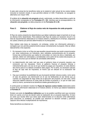 A este valor actual de los beneficios netos se le restará el valor actual de los costos totales
(incluida la inversión inicial), lo que permitirá obtener el VAN. Finalmente, se escogerá la
alternativa con mayor VAN.

El análisis de la situación sin proyecto actual y optimizada, se debe desarrollara a partir de
la información consignada en los Formatos 21 y 22; mientras que la correspondiente a la
situación con proyecto, se debe presentar en los Formatos 23 al 26.



Paso 2:       Elaborar el flujo de costos neto de impuestos de cada proyecto
              posible

El flujo de costos presenta los desembolsos que deben realizarse según el período en el que
se efectúa dicho desembolso. Para elaborar este flujo de costos es necesario recurrir a la
lista de requerimientos elaborada en el módulo anterior y distribuirla en el tiempo, asignando
los costos unitarios por período determinados en el presupuesto.

Para realizar esta tarea es necesario, sin embargo, contar con información adicional y
corregida que nos permita posteriormente evaluar correctamente el proyecto. Ella se refiere
básicamente a tres aspectos:

1. Es necesario incluir en el flujo de caja aquellos requerimientos que serán proporcionados
   por otras instituciones y/o individuos, pero utilizados exclusivamente por el proyecto.
   Incluso las contribuciones que realice la comunidad, en mano de obra y materiales, por
   ejemplo, deben ser valorizadas y consideradas como parte de los costos del proyecto, ya
   que son recursos que se distraen de actividades alternativas.

2. La determinación del costo real que para el gobierno tiene el proyecto requiere una
   corrección por los impuestos. Como el gobierno financia el proyecto (directa o
   indirectamente) pero a la vez es el que recibe los pagos por impuestos, el costo efectivo
   del mismo para el no deberá considerar tales pagos. Por lo tanto, es necesario calcular
   el flujo de caja neto de impuestos, el mismo que se utilizará en la evaluación del
   proyecto.

3. Hay que considerar la posibilidad de que el proyecto también reduzca costos, como sería
   el caso de generar una disminución en el uso de fertilizantes en las tierras que ya
   cuentan con seguridad de riego antes de la ejecución del proyecto. En ese caso, dicha
   reducción debería disminuir el costo total de brindar el proyecto o, lo que en este caso
   sería lo mismo, aumentaría los beneficios totales generados por él.

A continuación se deberán mostrar los flujos de ingresos costos totales elaborados sobre
la base de la información elaborada en el módulo anterior, la misma que deberá trasladarse
al Formato 27.

Existen una serie de beneficios indirectos que no es posible cuantificar pero que conviene
tener en cuenta a la hora de decidir sobre la realización de un proyecto específico. Si bien
es cierto que resulta difícil que estos sean determinados en la elección entre alternativas
para solucionar un problema, es posible que refuercen la decisión tomada y permitan
capturar otros efectos multiplicadores de importancia.

Estos beneficios se observan en:




                                              51
 
