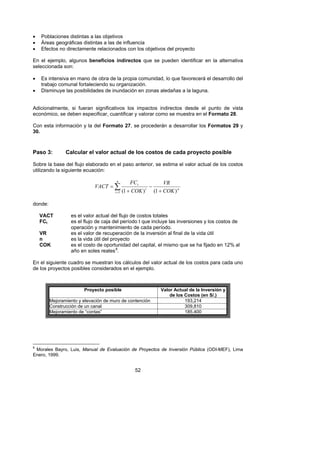 •   Poblaciones distintas a las objetivos
•   Áreas geográficas distintas a las de influencia
•   Efectos no directamente relacionados con los objetivos del proyecto

En el ejemplo, algunos beneficios indirectos que se pueden identificar en la alternativa
seleccionada son:

•   Es intensiva en mano de obra de la propia comunidad, lo que favorecerá el desarrollo del
    trabajo comunal fortaleciendo su organización.
•   Disminuye las posibilidades de inundación en zonas aledañas a la laguna.


Adicionalmente, si fueran significativos los impactos indirectos desde el punto de vista
económico, se deben especificar, cuantificar y valorar como se muestra en el Formato 28.

Con esta información y la del Formato 27, se procederán a desarrollar los Formatos 29 y
30.



Paso 3:         Calcular el valor actual de los costos de cada proyecto posible

Sobre la base del flujo elaborado en el paso anterior, se estima el valor actual de los costos
utilizando la siguiente ecuación:

                                           n
                                                  FC t                   VR
                             VACT = ∑                           −
                                       t =1    (1 + COK )   t
                                                                    (1 + COK ) n

donde:

    VACT          es el valor actual del flujo de costos totales
    FCt           es el flujo de caja del período t que incluye las inversiones y los costos de
                  operación y mantenimiento de cada período.
    VR            es el valor de recuperación de la inversión al final de la vida útil
    n             es la vida útil del proyecto
    COK           es el costo de oportunidad del capital, el mismo que se ha fijado en 12% al
                  año en soles reales 8.
                                       F




En el siguiente cuadro se muestran los cálculos del valor actual de los costos para cada uno
de los proyectos posibles considerados en el ejemplo.



                        Proyecto posible                               Valor Actual de la Inversión y
                                                                           de los Costos (en S/.)
         Mejoramiento y elevación de muro de contención                           193,214
         Construcción de un canal                                                 309,810
         Mejoramiento de “contas”                                                 185,400




8
 Morales Bayro, Luis, Manual de Evaluación de Proyectos de Inversión Pública (ODI-MEF), Lima
Enero, 1999.


                                                    52
 
