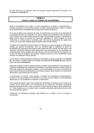 El valor actual de los ingresos netos del proyecto deberá estimarse de acuerdo a lo
señalado en el Formato 31.



                                  TAREA 3
                   Llevar a cabo un análisis de sensibilidad

Dada la incertidumbre que rodea a muchos proyectos de inversión y, especialmente, a
aquellos vinculados con la actividad agrícola, se hace indispensable llevar a cabo un análisis
de sensibilidad de la rentabilidad del proyecto ante diversos escenarios.

En lo que se refiere a los proyectos de riego, la incertidumbre se vincula con el desarrollo de
la actividad productiva, en particular en lo que se refiere a los rendimientos de la producción
y los cambios que en ellos puede generar la mayor disponibilidad de agua, lo que tendrá un
efecto directo sobre los precios y/o beneficios esperados de cada hectárea de tierra.
Finalmente, en ambos casos el verdadero valor del costo de oportunidad del capital será
incierto, por lo que será indispensable sensibilizar esta variable también.

El análisis de sensibilidad involucra calcular el VAN para un rango probable de valores de la
variable que genera incertidumbre. Ello nos permitirá llegar a establecer el grado de
sensibilidad del rendimiento del proyecto ante variaciones en la misma. De esta forma, será
necesario concentrar esfuerzos para perfeccionar las estimaciones de los resultados y/o
comportamiento de las variables que más influyen sobre el rendimiento de los proyectos. En
el caso del resto de variables, que generan cambios menores en dicha rentabilidad, podrá
hacerse una predicción menos rigurosa.

La información correspondiente al análisis de sensibilidad, se debe consignar en el Formato
32. Así mismo, se deberá efectuar el análisis de sostenibilidad (Formato 33) para elegir la
mejor alternativa (Formato 34).

Utilizando el ejemplo anterior podemos ilustrar el análisis de sensibilidad. Si nos basamos en
la primera metodología de estimación de beneficios, es posible determinar cuánto cambia el
VAN ante cambios en diferentes variables, como el porcentaje en el que se incrementa el
precio de las hectáreas beneficiadas con el proyecto (según tipo de tierras) y la composición
del beneficio de las tierras (tipo A y tipo B).

A continuación se muestra, como ejemplo, el análisis de sensibilidad correspondiente a
cambios en los porcentajes de incrementos en el precio de las hectáreas muy beneficiadas
(tierras tipo A). Los resultados se muestran a continuación.

Como puede apreciarse, según este análisis de sensibilidad, el proyecto 3 es el mejor en la
mayoría de los casos, Sólo si los incrementos en los valores por hectáreas aumentaran
proporcionalmente en 28% o más, el proyecto 3 dejaría de ser el mejor y sería sustituido por
el 1. Cabe resaltar que, en cualquier caso, la segunda alternativa sigue siendo la peor entre
los tres proyectos posibles.

Finalmente, es interesante presentar este análisis en un gráfico, como se muestra a
continuación.




                                              54
 