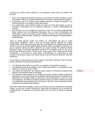 Las filas que contiene hacen referencia a los siguientes cuatro niveles de objetivos del
proyecto:

•   El fin, que constituye el problema sectorial a cuya solución se espera contribuir a través
    del proyecto. Este fin se encuentra relacionado con el último nivel del árbol de objetivos.
•   El propósito, que es el cambio que se debería observar al finalizar el proyecto y, en
    términos prácticos, es el objetivo central del proyecto.
•   Los componentes, denominados también las líneas de acción del proyecto, ya que se
    encuentran relacionados con los objetivos específicos o medios fundamentales del
    proyecto.
•   Las acciones, que son aquellas que permiten el logro de los medios fundamentales.
    Estas acciones son las diferentes alternativas que ya fueron identificadas con
    anterioridad y, como se recordará, pueden referirse a más de un medio fundamental o
    componente. Adicionalmente, pueden ser mutuamente excluyentes, complementarias o
    independientes.

Como se puede apreciar, existe una relación de causa-efecto que guía el orden
anteriormente establecido: llevar a cabo las acciones permitirá alcanzar los medios
fundamentales, dado que las primeras resuelven los problemas que impiden alcanzar tales
medios; a su vez, los medios fundamentales permitirán lograr el propósito del proyecto, ya
que al hacerlos viables se estarán atacando las causas directas del problema central;
finalmente, lograr el propósito posibilitarán alcanzar el fin sectorial, pues es uno de los
factores que favorece el mismo. Por esta razón, se dice que el orden vertical de esta matriz
corresponde a un principio de causa efecto. Evidentemente, el cumplimiento de este
principio no es perfecto, puesto que existen causas (y por tanto efectos) fuera del control del
proyectista.

Por otro lado, las columnas de esta matriz contienen información referente a cada uno de los
niveles contenidos en las filas; específicamente:

•   Los objetivos relacionados con cada fila: fin, propósito, componentes y acciones.
•   Los indicadores que serán utilizados como medida para verificar el cumplimiento de los
    objetivos, en cada uno de los niveles.
•   Los medios de verificación, que señalan dónde obtener la información necesaria para           Eliminado: o
    elaborar los indicadores antes mencionados.
•   Los supuestos, relacionados con los riesgos que podrían aparecer durante la ejecución
    del proyecto y que no permitirían que los objetivos de éste se concreten. En particular, la
    elaboración de supuestos debería realizarse en forma ascendente, es decir, en cada
    nivel específico, se deberían considerar aquellos riesgos que deben evitarse para lograr
    el cumplimiento de los objetivos del nivel superior; de este modo se garantiza que las
    relaciones de causalidad sean efectivas.

Dado que la información recogida en cada una de estas columnas corresponde a diferentes
niveles, se dice que el orden horizontal de esta matriz está guiado por un principio de
correspondencia. Al organizar la información anterior en una matriz, se obtiene el siguiente
cuadro:




                                              57
 