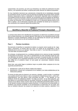 componentes y las acciones, así como sus indicadores, los medios de verificación de estos
últimos, y los supuestos que deben cumplirse para poder alcanzar los objetivos propuestos.

Es muy importante mencionar que, previamente al desarrollo de la metodología propuesta
en el presente manual, es preciso que las personas encargadas del proyecto hayan revisado
literatura relacionada al tema y recolectado la información disponible sobre el problema y
sus posibles formas de solución. Además, es conveniente que los encargados de identificar,
formular y evaluar los proyectos revisen previamente la totalidad del presente manual, antes
de iniciar sus funciones, con la finalidad de contar con un panorama general acerca de la
labor a realizar y de la información requerida para completar las tareas que se proponen y
que contribuirán con la elección óptima del proyecto final.



                                  TAREA 1
        Identificar y Describir el Problema Principal o Necesidad

La primera tarea dentro de la identificación de proyectos es determinar el problema principal
que se desea solucionar y su contexto general. Esta tarea es muy importante porque de ella
depende la correcta identificación posterior de las alternativas de solución que permitirán
mejorar las condiciones de vida de la población afectada.



Paso 1:       Plantear el problema

Normalmente al identificar la necesidad de realizar un proyecto menor (puede ser de riego,
salud o educación), la primera idea que viene a la mente de los proyectistas o de los
habitantes de la zona es, por ejemplo, “hace falta un canal” o “nos hace falta una escuela” o
“nos hace falta una posta de salud”.

Sin embargo, el planteamiento de un problema partiendo de la carencia de algo imposibilita
la búsqueda de soluciones, pues ante un planteamiento de esta naturaleza existe tan solo
una alternativa de solución: construir el canal, la escuela o la posta de salud. No obstante,
es muy probable que la necesidad expresada como una carencia de infraestructura sea tan
solo reflejo de un problema mayor, el cual puede ser solucionado mediante diversas
alternativas.

Ahora bien, para poder llegar al problema mayor es posible utilizar cualquiera de los dos
siguientes procedimientos:

•   Identificación a partir de los efectos visibles del problema.
•   Identificación a través de la comparación de la realidad y las metas establecidas por las
    instituciones públicas.

El primero de ellos parte de observar una carencia y plantear, a partir de ésta, un problema
cuya posible solución sea el llevar a cabo un proyecto de infraestructura menor, ¿cómo así?,
preguntándonos ¿por qué afecta a esta comunidad que falte.....?. Por ejemplo, en una
población donde los pobladores señalen “nos falta una posta”, se les debe preguntar ¿por
qué afecta a su comunidad la falta de una posta? Entonces, es posible que ellos respondan
“porque en los últimos meses muchos niños se han enfermado gravemente debido a que no
se les atendió a tiempo al presentar cuadros diarréicos”. En este punto se ha descubierto un
problema cuya solución inmediata no es forzosamente la construcción de una posta, sino
que es necesario descubrir las causas de la aparición de estos cuadros y atacarlas. Si la


                                              6
 