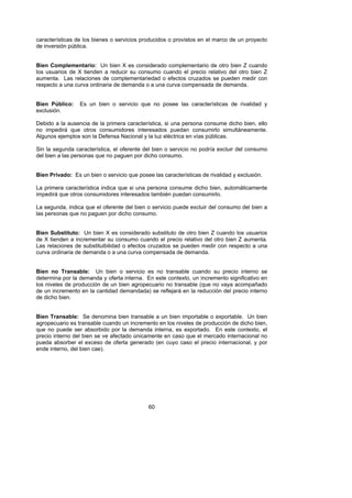 características de los bienes o servicios producidos o provistos en el marco de un proyecto
de inversión pública.


Bien Complementario: Un bien X es considerado complementario de otro bien Z cuando
los usuarios de X tienden a reducir su consumo cuando el precio relativo del otro bien Z
aumenta. Las relaciones de complementariedad o efectos cruzados se pueden medir con
respecto a una curva ordinaria de demanda o a una curva compensada de demanda.


Bien Público:    Es un bien o servicio que no posee las características de rivalidad y
exclusión.

Debido a la ausencia de la primera característica, si una persona consume dicho bien, ello
no impedirá que otros consumidores interesados puedan consumirlo simultáneamente.
Algunos ejemplos son la Defensa Nacional y la luz eléctrica en vías públicas.

Sin la segunda característica, el oferente del bien o servicio no podría excluir del consumo
del bien a las personas que no paguen por dicho consumo.


Bien Privado: Es un bien o servicio que posee las características de rivalidad y exclusión.

La primera característica indica que si una persona consume dicho bien, automáticamente
impedirá que otros consumidores interesados también puedan consumirlo.

La segunda, indica que el oferente del bien o servicio puede excluir del consumo del bien a
las personas que no paguen por dicho consumo.


Bien Substituto: Un bien X es considerado substituto de otro bien Z cuando los usuarios
de X tienden a incrementar su consumo cuando el precio relativo del otro bien Z aumenta.
Las relaciones de substituibilidad o efectos cruzados se pueden medir con respecto a una
curva ordinaria de demanda o a una curva compensada de demanda.


Bien no Transable: Un bien o servicio es no transable cuando su precio interno se
determina por la demanda y oferta interna. En este contexto, un incremento significativo en
los niveles de producción de un bien agropecuario no transable (que no vaya acompañado
de un incremento en la cantidad demandada) se reflejará en la reducción del precio interno
de dicho bien.


Bien Transable: Se denomina bien transable a un bien importable o exportable. Un bien
agropecuario es transable cuando un incremento en los niveles de producción de dicho bien,
que no puede ser absorbido por la demanda interna, es exportado. En este contexto, el
precio interno del bien se ve afectado únicamente en caso que el mercado internacional no
pueda absorber el exceso de oferta generado (en cuyo caso el precio internacional, y por
ende interno, del bien cae).




                                             60
 
