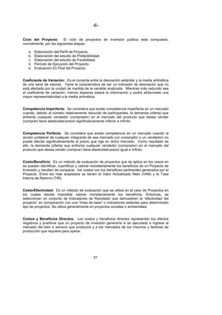 -C-


Ciclo del Proyecto:      El ciclo de proyectos de inversión pública está compuesto,
normalmente, por las siguientes etapas:

   a.   Elaboración del Perfil de Proyecto.
   b.   Elaboración del estudio de Prefactibilidad.
   c.   Elaboración del estudio de Factibilidad.
   d.   Período de Ejecución del Proyecto.
   e.   Evaluación Ex Post del Proyecto.


Coeficiente de Variación: Es el cociente entre la desviación estándar y la media aritmética
de una serie de valores. Tiene la característica de ser un indicador de desviación que no
está afectado por la unidad de medida de la variable analizada. Mientras más reducido sea
el coeficiente de variación, menos dispersa estará la información y podrá atribuírsele una
mayor representatividad a la media aritmética.


Competencia Imperfecta: Se considera que existe competencia imperfecta en un mercado
cuando, debido al número relativamente reducido de participantes, la demanda (oferta) que
enfrenta cualquier vendedor (comprador) en el mercado del producto que desea vender
(comprar) tiene elasticidad-precio significativamente inferior a infinito.


Competencia Perfecta: Se considera que existe competencia en un mercado cuando la
acción unilateral de cualquier integrante de ese mercado (un comprador o un vendedor) no
puede afectar significativamente el precio que rige en dicho mercado. Como resultado de
ello, la demanda (oferta) que enfrenta cualquier vendedor (comprador) en el mercado del
producto que desea vender (comprar) tiene elasticidad-precio igual a infinito.


Costo/Beneficio: Es un método de evaluación de proyectos que se aplica en los casos en
se pueden identificar, cuantificar y valorar monetariamente los beneficios de un Proyecto de
Inversión y resultan de comparar, los costos con los beneficios pertinentes generados por el
Proyecto. Entre los más aceptados se tienen el Valor Actualizado Neto (VAN) y la Tasa
Interna de Retorno (TIR).


Costo/Efectividad: Es un método de evaluación que se utiliza en el caso de Proyectos en
los cuales resulta imposible valorar monetariamente los beneficios. Entonces, se
seleccionan un conjunto de Indicadores de Resultado que demuestren la “efectividad del
proyecto” en comparación con una “línea de base” o indicadores estándar para determinado
tipo de proyectos. Se utiliza generalmente en proyectos sociales o ambientales.


Costos y Beneficios Directos: Los costos y beneficios directos representan los efectos
negativos y positivos que un proyecto de inversión generaría si es ejecutado e ingresa al
mercado del bien o servicio que producirá y a los mercados de los insumos y factores de
producción que requiere para operar.




                                              61
 