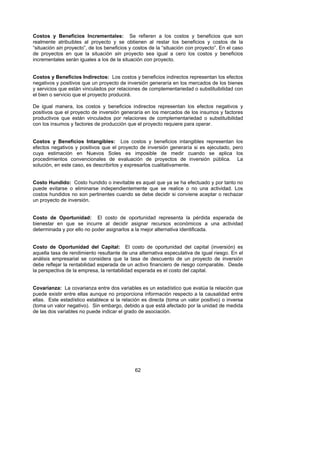 Costos y Beneficios Incrementales: Se refieren a los costos y beneficios que son
realmente atribuibles al proyecto y se obtienen al restar los beneficios y costos de la
“situación sin proyecto”, de los beneficios y costos de la “situación con proyecto”. En el caso
de proyectos en que la situación sin proyecto sea igual a cero los costos y beneficios
incrementales serán iguales a los de la situación con proyecto.


Costos y Beneficios Indirectos: Los costos y beneficios indirectos representan los efectos
negativos y positivos que un proyecto de inversión generaría en los mercados de los bienes
y servicios que están vinculados por relaciones de complementariedad o substituibilidad con
el bien o servicio que el proyecto producirá.

De igual manera, los costos y beneficios indirectos representan los efectos negativos y
positivos que el proyecto de inversión generaría en los mercados de los insumos y factores
productivos que están vinculados por relaciones de complementariedad o substituibilidad
con los insumos y factores de producción que el proyecto requiere para operar.


Costos y Beneficios Intangibles: Los costos y beneficios intangibles representan los
efectos negativos y positivos que el proyecto de inversión generaría si es ejecutado, pero
cuya estimación en Nuevos Soles es imposible de medir cuando se aplica los
procedimientos convencionales de evaluación de proyectos de inversión pública. La
solución, en este caso, es describirlos y expresarlos cualitativamente.


Costo Hundido: Costo hundido o inevitable es aquel que ya se ha efectuado y por tanto no
puede evitarse o eliminarse independientemente que se realice o no una actividad. Los
costos hundidos no son pertinentes cuando se debe decidir si conviene aceptar o rechazar
un proyecto de inversión.


Costo de Oportunidad: El costo de oportunidad representa la pérdida esperada de
bienestar en que se incurre al decidir asignar recursos económicos a una actividad
determinada y por ello no poder asignarlos a la mejor alternativa identificada.


Costo de Oportunidad del Capital: El costo de oportunidad del capital (inversión) es
aquella tasa de rendimiento resultante de una alternativa especulativa de igual riesgo. En el
análisis empresarial se considera que la tasa de descuento de un proyecto de inversión
debe reflejar la rentabilidad esperada de un activo financiero de riesgo comparable. Desde
la perspectiva de la empresa, la rentabilidad esperada es el costo del capital.


Covarianza: La covarianza entre dos variables es un estadístico que evalúa la relación que
puede existir entre ellas aunque no proporciona información respecto a la causalidad entre
ellas. Este estadístico establece si la relación es directa (toma un valor positivo) o inversa
(toma un valor negativo). Sin embargo, debido a que está afectado por la unidad de medida
de las dos variables no puede indicar el grado de asociación.




                                              62
 