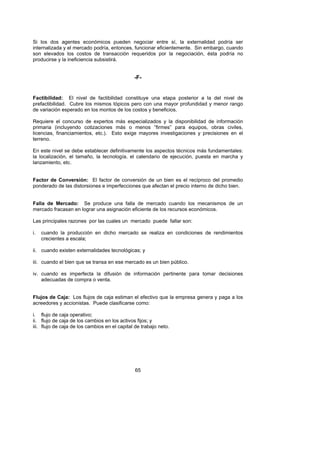 Si los dos agentes económicos pueden negociar entre sí, la externalidad podría ser
internalizada y el mercado podría, entonces, funcionar eficientemente. Sin embargo, cuando
son elevados los costos de transacción requeridos por la negociación, ésta podría no
producirse y la ineficiencia subsistirá.


                                               -F-


Factibilidad: El nivel de factibilidad constituye una etapa posterior a la del nivel de
prefactibilidad. Cubre los mismos tópicos pero con una mayor profundidad y menor rango
de variación esperado en los montos de los costos y beneficios.

Requiere el concurso de expertos más especializados y la disponibilidad de información
primaria (incluyendo cotizaciones más o menos “firmes” para equipos, obras civiles,
licencias, financiamientos, etc.). Esto exige mayores investigaciones y precisiones en el
terreno.

En este nivel se debe establecer definitivamente los aspectos técnicos más fundamentales:
la localización, el tamaño, la tecnología, el calendario de ejecución, puesta en marcha y
lanzamiento, etc.


Factor de Conversión: El factor de conversión de un bien es el recíproco del promedio
ponderado de las distorsiones e imperfecciones que afectan el precio interno de dicho bien.


Falla de Mercado: Se produce una falla de mercado cuando los mecanismos de un
mercado fracasan en lograr una asignación eficiente de los recursos económicos.

Las principales razones por las cuales un mercado puede fallar son:

i.   cuando la producción en dicho mercado se realiza en condiciones de rendimientos
     crecientes a escala;

ii. cuando existen externalidades tecnológicas; y

iii. cuando el bien que se transa en ese mercado es un bien público.

iv. cuando es imperfecta la difusión de información pertinente para tomar decisiones
    adecuadas de compra o venta.


Flujos de Caja: Los flujos de caja estiman el efectivo que la empresa genera y paga a los
acreedores y accionistas. Puede clasificarse como:

i. flujo de caja operativo;
ii. flujo de caja de los cambios en los activos fijos; y
iii. flujo de caja de los cambios en el capital de trabajo neto.




                                               65
 